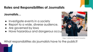 Roles and Responsibilities of Journalists
Journalists…
● Investigate events in a society
● Report to a wide, diverse audience.
● Are governed by laws
● Have hazardous and dangerous occupation
What responsibilities do journalists have to the public?
Image: Coalition For Women In Journalism
 