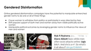 Gendered Disinformation
Online gendered disinformation campaigns have the potential to manipulate entrenched
gender norms to do one or all of three things:
● Cause women to withdraw from politics or participate in ways directed by fear
● Shift popular support of both men and women away from visible politically-active
women
● Manipulate political outcomes by leveraging gender norms to influence the views of
men and women
 