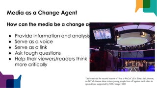 Media as a Change Agent
How can the media be a change agent?
● Provide information and analysis
● Serve as a voice
● Serve as a link
● Ask tough questions
● Help their viewers/readers think
more critically
The launch of the second season of “Sar el Wa2et” (It’s Time) in Lebanon,
an MTVLebanon show where young people face off against each other in
open debate supported by NDI. Image: NDI
 
