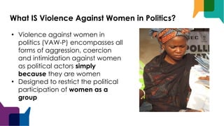 What IS Violence Against Women in Politics?
• Violence against women in
politics (VAW-P) encompasses all
forms of aggression, coercion
and intimidation against women
as political actors simply
because they are women
• Designed to restrict the political
participation of women as a
group
 