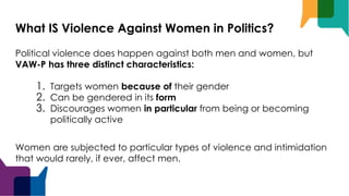 What IS Violence Against Women in Politics?
Political violence does happen against both men and women, but
VAW-P has three distinct characteristics:
1. Targets women because of their gender
2. Can be gendered in its form
3. Discourages women in particular from being or becoming
politically active
Women are subjected to particular types of violence and intimidation
that would rarely, if ever, affect men.
 