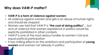 Why does VAW-P matter?
• VAW-P is a form of violence against women
• All violence against women and girls is an abuse of human rights,
and should be stopped
• Women are told that VAW-P is “the cost of doing politics”... but
acts of violence that women experience in politics would be
explicitly prohibited in other contexts
• VAW-P is one of the most serious hurdles to women’s full and
equal political participation
• It has chilling effects on the ambitions and participation of young
women and women not already in politics
 