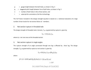 g = gauge length between the bolt holes, as shown in Fig. 3
ps = staggered pitch length between line of bolt holes, as shown in Fig. 3
n = number of bolt holes in the critical section, and
i = subscript for summation of all the inclined legs
The ‘0.9’ factor included in the design strength equation is based on a statistical evaluation of a large
number of test results for net section failure of members.
2. Net section rupture in threaded rods
The design strength of threaded rods in tension, Tdn, as governed by rupture is given by
Tdn = 0.9 fu An /m1
where An = net root area at the threaded section
3. Net section rupture in single angles
The rupture strength of an angle connected through one leg is affected by shear lag. The design
strength, Tdn, as governed by rupture at net section is given by
Tdn = 0.9 fu Anc / m1 + Ago fy /m0
where
 = 1.4 – 0.076 (w/t) (fy /fu) (bs /Lc )  (fu m0 / fy m1)
 0.7
Dr.S.KAVITHA,Dept of CV,ACSCE
 