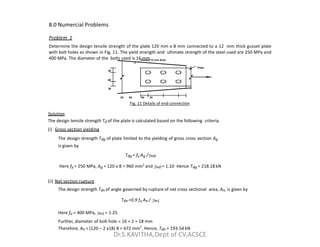 8.0 Numercial Problems
Problem 1
Determine the design tensile strength of the plate 120 mm x 8 mm connected to a 12 mm thick gusset plate
with bolt holes as shown in Fig. 11. The yield strength and ultimate strength of the steel used are 250 MPa and
400 MPa. The diameter of the bolts used is 16 mm.
30
60
30
Gusset 12 mm thick
Plate
30 60 60 30
Fig. 11 Details of end connection
Solution
The design tensile strength Td of the plate is calculated based on the following criteria.
d
(i) Gross section yielding
The design strength Tdg of plate limited to the yielding of gross cross section Ag
is given by
Tdg = fy Ag /m0
Here fy = 250 MPa, Ag = 120 x 8 = 960 mm2
and m0 = 1.10 Hence Tdg = 218.18 kN
(ii) Net section rupture
The design strength Tdn of angle governed by rupture of net cross sectional area, An, is given by
Tdn =0.9 fu An / m1
Here fu = 400 MPa, m1 = 1.25
Further, diameter of bolt hole = 16 + 2 = 18 mm
Therefore, An = (120 – 2 x18) 8 = 672 mm2
. Hence, Tdn = 193.54 kN
Dr.S.KAVITHA,Dept of CV,ACSCE
 