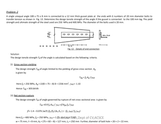 40
60
100 x 75 x8
30 50 50 50 50 50 12 75
Fig. 13 Details of end connection
Solution
The design tensile strength Td of the angle is calculated based on the following criteria.
Problem 2
A single unequal angle 100 x 75 x 8 mm is connected to a 12 mm thick gusset plate at the ends with 6 numbers of 20 mm diameter bolts to
transfer tension as shown in Fig. 13. Determine the design tensile strength of the angle if the gusset is connected to the 100 mm leg. The yield
strength and ultimate strength of the steel used are 250 MPa and 400 MPa. The diameter of the bolts used is 20 mm.
(i) Gross section yielding
The design strength Tdg of angle limited to the yielding of gross cross section Ag
is given by
Tdg = fy Ag /m0
Here fy = 250 MPa, Ag = (100 + 75 – 8) 8 = 1336 mm2
, m0 = 1.10
Hence Tdg = 303.64kN
(ii) Net section rupture
The design strength Tdn of angle governed by rupture of net cross sectional area is given by
Tdn =0.9 fu Anc / m1 + Ago fy /m0
 = 1.4 – 0.076 (w/t) (fy /fu) (bs /Lc )  (fu m0 / fym1)
Here fu = 400 MPa, fy = 250 MPa, m1 = 1.25, and m0 = 1.10
w = 75 mm, t = 8 mm, bs = (75 + 60 – 8) = 127 mm, Lc = 250 mm Further, diameter of bolt hole = 20 + 2 = 22 mm.
Dr.S.KAVITHA,Dept of CV,ACSCE
 