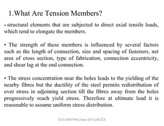 1.What Are Tension Members?
• structural elements that are subjected to direct axial tensile loads,
which tend to elongate the members.
• The strength of these members is influenced by several factors
such as the length of connection, size and spacing of fasteners, net
area of cross section, type of fabrication, connection eccentricity,
and shear lag at the end connection.
and shear lag at the end connection.
• The stress concentration near the holes leads to the yielding of the
nearby fibres but the ductility of the steel permits redistribution of
over stress in adjoining section till the fibres away from the holes
progressively reach yield stress. Therefore at ultimate load it is
reasonable to assume uniform stress distribution.
Dr.S.KAVITHA,Dept of CV,ACSCE
 