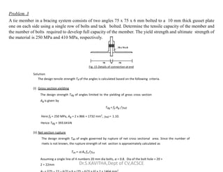 75 x 75 x 6
75 6 75
Fig. 15 Details of connection at end
Solution
The design tensile strength Td of the angles is calculated based on the following criteria.
Problem 3
A tie member in a bracing system consists of two angles 75 x 75 x 6 mm bolted to a 10 mm thick gusset plate
one on each side using a single row of bolts and tack bolted. Determine the tensile capacity of the member and
the number of bolts required to develop full capacity of the member. The yield strength and ultimate strength of
the material is 250 MPa and 410 MPa, respectively.
(i) Gross section yielding
The design strength Tdg of angles limited to the yielding of gross cross section
Ag is given by
Tdg = fy Ag /m0
Here fy = 250 MPa, Ag = 2 x 866 = 1732 mm2
, m0 = 1.10.
Hence Tdg = 393.64kN
(ii) Net section rupture
The design strength Tdn of angle governed by rupture of net cross sectional area. Since the number of
rivets is not known, the rupture strength of net section is approximately calculated as
Tdn =  An fu /m1
Assuming a single line of 4 numbers 20 mm dia bolts, α = 0.8. Dia of the bolt hole = 20 +
2 = 22mm
2
Dr.S.KAVITHA,Dept of CV,ACSCE
 