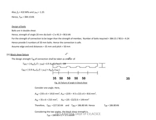 Also, fu = 410 MPa and m1 = 1.25
Hence, Tdn = 384.15kN
Design of bolts
Bolts are in double shear.
Hence, strength of single 20 mm dia bolt = 2 x 45.3 = 90.6 kN
For the strength of connection to be larger than the strength of member, Number of bolts required = 384.15 / 90.6 = 4.24
Hence provide 5 numbers of 20 mm bolts. Hence the connection is safe.
Assume edge and end distances = 35 mm and pitch = 50 mm
(iii) Block shear failure
The design strength Tdg of connection shall be taken as smaller of
The design strength Tdg of connection shall be taken as smaller of
Tdb1 = ( Avg fy /( 3 m0) + 0.9 Atn fu /m1 ) , OR
Tdb2 = ( 0.9 Avn fu /( 3 m1) + Atg fy /m0 )
35
35 50 50 50 50
Fig. 16 Failure of angle in blockshear
Consider one angle. Here,
Avg = 235 x 6 = 1410 mm2
, Avn = (235 – 4.5 x 22) x 6 = 816 mm2
,
Atg = 35 x 6 = 210 mm2
, Atn = (35 –22/2) 6 = 144mm2
Therefore, Tdb1 =227.50 kN and Tdb2 = 186.80 kN Hence Tdb = 186.80 kN
Considering the two angles, the block shear strength is
Tdb = 186.80 x 2 = 373.60kN
Dr.S.KAVITHA,Dept of CV,ACSCE
 