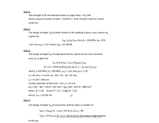 Step 4:
The strength of 20 mm diameter bolts in single shear = 45.3 kN
Hence required number of bolts = 210/45.3 = 4.64 Provide 5 bolts at a pitch
of 60 mm
Step 5:
The design strength Tdg of plate limited to the yielding of gross cross section Ag
is given by
Tdg = fy Ag /m0 Here fy = 250 MPa, Ag = 976
mm2
and m0 = 1.10 Hence Tdg = 221.80kN
Step 6:
The design strength Tdn of angle governed by rupture of net cross sectional
area, An, is given by
T =0.9 f A /  + A f /
Tdn =0.9 fu Anc / m1 + Ago fy /m0
 = 1.4 – 0.076 (w/t) (fy /fu) (bs /Lc )  (fu m0 / fym1)
Here fu = 410 MPa, fy = 250 MPa, m1 = 1.25, and m0 = 1.10
w = 65 mm, t = 8 mm, bs = (65 + 35 – 8) = 92 mm,
Lc = 4 x 60 = 240 mm
Further, diameter of bolt hole = 20 + 2 = 22 mm
Anc = (65 – 8/2 – 22) 8 = 312 mm2
, Ago= (65 – 8/2) 8 = 488 mm2
Hence,  = 1.26. Since 0.7    1.44 ,  = 1.26
Hence, Tdn = 231.85 kN
Step 7:
The design strength Tdg of connection shall be taken as smaller of
Tdb1 = ( Avg fy /( 3 m0) + 0.9 Atn fu /m1 ) , OR
Tdb2 = ( 0.9 Avn fu /( 3 m1) + Atg fy /m0 ) Assuming an edge distance
of 40 mm,
Dr.S.KAVITHA,Dept of CV,ACSCE
 
