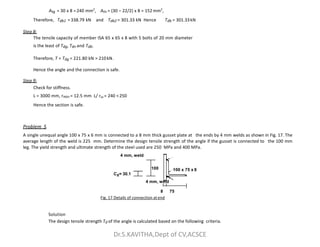 Atg = 30 x 8 =240 mm2
, Atn = (30 – 22/2) x 8 = 152 mm2
,
Therefore, Tdb1 =338.79 kN and Tdb2 = 301.33 kN Hence Tdb = 301.33kN
Step 8:
The tensile capacity of member ISA 65 x 65 x 8 with 5 bolts of 20 mm diameter
is the least of Tdg, Tdn and Tdb.
Therefore, T = Tdg = 221.80 kN > 210kN.
Hence the angle and the connection is safe.
Step 9:
Check for stiffness.
L = 3000 mm, rmin = 12.5 mm L/ rxx = 240 <250
Hence the section is safe.
Problem 5
100 x 75 x 8
100
Problem 5
A single unequal angle 100 x 75 x 6 mm is connected to a 8 mm thick gusset plate at the ends by 4 mm welds as shown in Fig. 17. The
average length of the weld is 225 mm. Determine the design tensile strength of the angle if the gusset is connected to the 100 mm
leg. The yield strength and ultimate strength of the steel used are 250 MPa and 400 MPa.
4 mm, weld
Cz= 30.1
4 mm, weld
8 75
Fig. 17 Details of connection atend
Solution
The design tensile strength Td of the angle is calculated based on the following criteria.
Dr.S.KAVITHA,Dept of CV,ACSCE
 