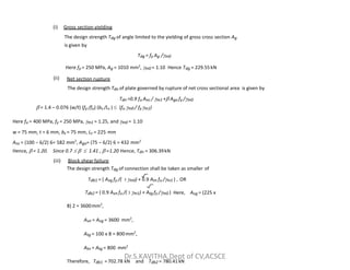 (i) Gross section yielding
The design strength Tdg of angle limited to the yielding of gross cross section Ag
is given by
Tdg = fy Ag /m0
Here fy = 250 MPa, Ag = 1010 mm2
, m0 = 1.10 Hence Tdg = 229.55kN
(ii) Net section rupture
The design strength Tdn of plate governed by rupture of net cross sectional area is given by
Tdn =0.9 fu Anc / m1 + Ago fy /m0
 = 1.4 – 0.076 (w/t) (fy /fu) (bs /Lc )  (fu m0 / fym1)
Here fu = 400 MPa, fy = 250 MPa, m1 = 1.25, and m0 = 1.10
w = 75 mm, t = 6 mm, bs = 75 mm, Lc = 225 mm
w = 75 mm, t = 6 mm, bs = 75 mm, Lc = 225 mm
Anc = (100 – 6/2) 6= 582 mm2
, Ago= (75 – 6/2) 6 = 432 mm2
Hence,  = 1.20. Since 0.7    1.41 ,  =1.20 Hence, Tdn = 306.39kN
(iii) Block shear failure
The design strength Tdg of connection shall be taken as smaller of
Tdb1 = ( Avg fy /( 3 m0) + 0.9 Atn fu /m1 ) , OR
Tdb2 = ( 0.9 Avn fu /( 3 m1) + Atg fy /m0 ) Here, Avg = (225 x
8) 2 = 3600mm2
,
Avn = Avg = 3600 mm2
,
Atg = 100 x 8 = 800mm2
,
Atn = Atg = 800 mm2
Therefore, Tdb1 =702.78 kN and Tdb2 = 780.41 kN
Dr.S.KAVITHA,Dept of CV,ACSCE
 