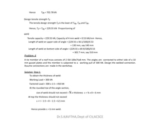 Hence Tdb = 702.78 kN
Design tensile strength Td
The tensile design strength Td is the least of Tdg, Tdn and Tdb.
Hence, Td = Tdg = 229.55 kN Proportioning of
weld
Tensile capacity = 229.55 kN, Capacity of 4 mm weld = 0.53 kN/mm Hence,
Length of weld on upper side of angle = (229.55 x 30.1/100)/0.53
= 130 mm, say 140 mm
Length of weld on bottom side of angle = (229.55 x 69.9/100)/0.53
= 302.7 mm, say 310 mm
Problem 6
A tie member of a roof truss consists of 2 ISA 100x75x8 mm. The angles are connected to either side of a 10
mm gusset plates and the member is subjected to a working pull of 300 kN. Design the welded connection.
mm gusset plates and the member is subjected to a working pull of 300 kN. Design the welded connection.
Assume connections are made in the workshop.
Solution Step 1:
To obtain the thickness of weld:
Working Load = 300 kN
Factored Load = 300 x 1.5 = 450 kN
At the rounded toe of the angle section,
size of weld should not exceed = ¾ x thickness s = ¾ x 8 = 6 mm
At top the thickness should not exceed
s = t – 1.5 = 8 – 1.5 = 6.5 mm
Hence provide s = 6 mm weld.
Dr.S.KAVITHA,Dept of CV,ACSCE
 