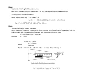 Step 2:
To obtain the total length of the weld required:
Each angle carries a factored pull of 450/2 = 225 kN Let Lw be the total length of the weld required.
Assuming normal weld, t = 0.7 x 6 mm
Design strength of the weld = Lw t fu/√3 x 1/1.25
= Lw x 0.7 x 6 x 410/√3 x 1/1.25 Equating it to the factored load,
Lw x 0.7 x 6 x 410/√3 x 1/1.25 = 225 x 103
Lw = 283 mm
Step 3:
To obtain the length of top and lower weld:
Centre of gravity of the section is at a distance 31 mm from top. Let L1 be the length of top weld and L2 be the
length of lower weld. To make centre of gravity of weld to coincide with that of angle,
L1 x31 = L2 ( 100-31) L1 = (69/31) x L2
Required L + L =283
Hence,
L2 ((69/31) + 1) = 283
L2 = 87 mm L1
=195 mm
Provide 6 mm weld of L1 =195 mm and L2 = 87 mm as shown in the Fig. 18
Cxx =31 mm
L1
Cxx
ISA10075, 8 mm
L2
Fillet at roundedend
6mm, weld
Fig. 18 Details of weld at the end connection
Required L1 + L2 =283
Dr.S.KAVITHA,Dept of CV,ACSCE
 