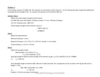 Problem 7
A tie member consists of 2 ISMC 250. The channels are connected on either side of a 12 mm thick gusset plate. Design the welded joint
to develop the full strength of the tie. However the overlap is to be limited to 400 mm.
Solution Step 1:
Obtain the tensile design strength of each channel:
For ISMC 250, [from steel tables] Thickness of weld = 7.1 mm Thickness of flange =
14.1 mm Sectional area = 3867 mm2
Tensile design strength of each channel = Ag fy/1.1
= 3867 x 250 /1.1
= 878864 N
Step 2:
Obtain the weld thickness:
Minimum thickness = 3 mm
Minimum thickness = 3 mm
Maximum thickness = 0.7 t =0.7 x 7.1 = 4.97 mm Provide s = 4 mm weld.
Throat thickness, t = 0.7 x 4 = 2.8 mm
Step 3:
Obtain the strength of weld:
Weld strength = (Lw t fu/√3) x 1 /  mw
= Lw x 2.8 x (410/√3) x 1/1.25
Equating strength of weld to tensile strength of the channel, we get Lw x 2.8 x (410/√3) x 1/1.25 = 878804
i.e, Lw = 1658 mm
Since allowable length is limited to 400 + 400 mm it needs slot weld. The arrangement can be as shown in the Fig.19 with slots of
length ‘x’. Then
400 + 400 + (250-2x30) + 4x = 1658
i.e., x = 167 mm
Provide x = 170 mm as shown in the Fig. 19.
Dr.S.KAVITHA,Dept of CV,ACSCE
 