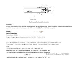 ISMC 250 30
70 250
x
4 mm, weld
60
30
60
Gusset Plate
Fig. 19 Details of welding at the connection
Problem 8
A single angle member carries a factored axial force of 400 kN. Design the member and the connection with a gusset plate and a lug
angle. The yield strength and ultimate strength of the material is 250 MPa and 410 MPa, respectively.
Solution
Sizing of Single Angle
Factored load = 400 kN
For preliminary sizing of single angle use the relation (Cl. 6.3.3 of IS 800 : 2007)
where Tdn = 500 kN, α = 0.8 (  4 bolts), fu = 410 MPa and m1 = 1.25 Hence, Required net area is An = 1524.4 mm2
The gross area is arrived by increasing the net area by 15% (say) Therefore, Required gross area is Ag = 1753.1
mm2
Therefore provide ISA 125 x 75 x 10 Hence actual gross area Ag = 1902mm2
Here, the 125 mm side is connected to the gusset and 75 mm side is the outstanding leg.
The design strength Tdg of angle limited to the yielding of gross cross section Ag is given by
Tdg = fy Ag /m0
Here fy = 250 MPa, Ag = 1902 mm2
, m0 = 1.10 Hence Tdg = 432.30 kN > 400 kN O.K.
Dr.S.KAVITHA,Dept of CV,ACSCE
 