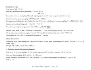 Sizing of Lug Angle
Total factored load = 400 kN
Gross area of outstanding leg in single angle = [ 75 – (10/2)] x 10
= 700 mm2
Load carried by the outstanding leg of the single angle is proportional to its area in comparison with the total area.
Hence, load carried by outstanding leg = (700/1902) x 400 = 147.2 kN
Lug angle should be designed to take a load not less than 20% in excess of load carried by outstanding leg (Cl. 10.12.2 of IS 800 : 2007)
Hence, Load considered for lug angle = 1.2 x 147.2 = 176.64 kN
For preliminary sizing of lug angle use the relation (Cl. 6.3.3 of IS 800 : 2007)
where Tdn = 176.64 kN, α = 0.8 (  4 bolts), fu = 410 MPa and m1 = 1.25 Hence, Required net area is An = 673.17 mm2
The gross area is arrived by increasing the net area by 15% (say) Therefore, Required gross area is Ag = 774.15 mm2
Therefore provide ISA 75 x 75 x 8 Hence actual gross area A = 1140 mm2
Therefore provide ISA 75 x 75 x 8 Hence actual gross area Ag = 1140 mm2
Design of connections
Assume one row of 20 mm diameter bolt. Use a pitch of 2.5 x 20 = 50 mm, and an edge distance of 30 mm (Cl. 10.2.2 and Cl. 10.2.4.2 of
IS 800 : 2007)
Strength of 20 mm bolt in single shear = 45.30 Kn
a) Connection of main angle member with gusset
Load carried by the connecting leg of the main member is proportional to its area in comparison with the total area.
Gross area of connected leg = [125 – (10/2)] x 10 = 1200 mm2
Hence, load carried by connecting leg = (1200/1902) x 400 = 252.37 kN Required number of 20 mm bolts = 252.37/45.30 =
5.57, say 6 nos.
Dr.S.KAVITHA,Dept of CV,ACSCE
 