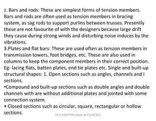 2. Bars and rods: These are simplest forms of tension members.
Bars and rods are often used as tension members in bracing
system, as sag rods to support purlins between trusses. Presently
these are not favourite of with the designers because large drift
they cause during strong winds and disturbing noise induces by the
vibrations.
3.Plates and flat bars: These are used often as tension members in
transmission towers, foot bridges, etc. These are also used in
columns to keep the component members in their correct position.
columns to keep the component members in their correct position.
Eg- lacing flats, batten plates, end tie plates etc. Single and built-up
structural shapes: 1. Open sections such as angles, channels and I
sections.
•Compound and built-up sections such as double angles and double
channels with are without additional plates and jointed with some
connection system.
• Closed sections such as circular, square, rectangular or hollow
sections. Dr.S.KAVITHA,Dept of CV,ACSCE
 