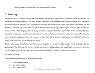 Members always in tension (other than pre-tensioned members) 400
5. Shear Lag
The tensile force to a tension member is transferred by a gusset plate or by the adjacent member connected to one of the
legs either by bolting or welding. This force which is transferred to one leg by the end connection locally gets transferred
as tensile stress over the entire cross section by shear. Hence, the distribution of tensile stress on the section from the first
bolt hole to the last bolt hole will not be uniform. Hence, the connected leg will have higher stresses at failure while the
stresses in the outstanding leg will be relatively lower. However, at sections far away from the end connection, the stress
distribution becomes more uniform. Here the stress transfer mechanism, i.e., the internal transfer of forces from one leg
to the other (or flange to web, or from one part to the other), will be by shear and because one part ‘lags’ behind the
to the other (or flange to web, or from one part to the other), will be by shear and because one part ‘lags’ behind the
other, the phenomenon is referred to as ‘shear lag’.
The shear lag reduces the effectiveness of the component plates of a tension member that are not connected directly to a
gusset plate. The efficiency of a tension member can be increased by reducing the area of such components which are
not directly connected at the ends. The shear lag effect reduces with increase in the connection length.
1. Modes of Failure
The different modes of failure in tension members are
1. Gross section yielding
2. Net section rupture
3. Block shear failure
Dr.S.KAVITHA,Dept of CV,ACSCE
 