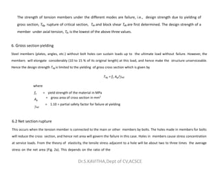 6. Gross section yielding
Steel members (plates, angles, etc.) without bolt holes can sustain loads up to the ultimate load without failure. However, the
members will elongate considerably (10 to 15 % of its original length) at this load, and hence make the structure unserviceable.
Hence the design strength Tdg is limited to the yielding of gross cross section which is given by
Tdg = fy Ag/m0
where
The strength of tension members under the different modes are failure, i.e., design strength due to yielding of
gross section, Tdg, rupture of critical section, Tdn and block shear Tdb are first determined. The design strength of a
member under axial tension, Td, is the lowest of the above three values.
= gross area of cross section in mm2
where
fy = yield strength of the material in MPa
Ag
m0
= 1.10 = partial safety factor for failure at yielding
6.2 Net section rupture
This occurs when the tension member is connected to the main or other members by bolts. The holes made in members for bolts
will reduce the cross section, and hence net area will govern the failure in this case. Holes in members cause stress concentration
at service loads. From the theory of elasticity, the tensile stress adjacent to a hole will be about two to three times the average
stress on the net area (Fig. 2a). This depends on the ratio of the
Dr.S.KAVITHA,Dept of CV,ACSCE
 