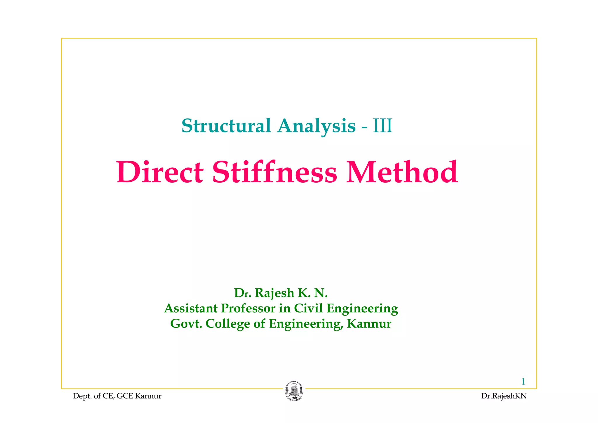 Structural Analysis - III
Di t Stiff M th dDirect Stiffness Method
Dr. Rajesh K. N.
Assistant Professor in Civil EngineeringAssistant Professor in Civil Engineering
Govt. College of Engineering, Kannur
Dept. of CE, GCE Kannur Dr.RajeshKNDept. of CE, GCE Kannur Dr.RajeshKN
1
 