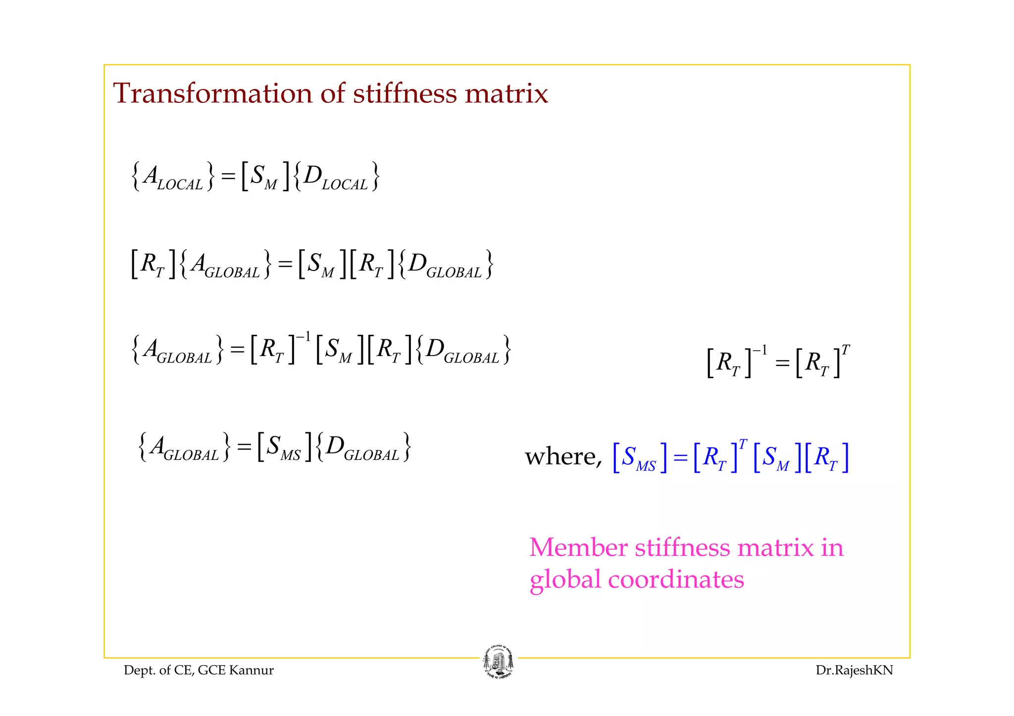 Transformation of stiffness matrix
{ } [ ]{ }LOCAL M LOCALA S D=
[ ]{ } [ ][ ]{ }T GLOBAL M T GLOBALR A S R D=
{ } [ ] [ ][ ]{ }
1
GLOBAL T M T GLOBALA R S R D
−
=
[ ]{ } [ ][ ]{ }T GLOBAL M T GLOBAL
[ ] [ ]1 T
R R
−{ } [ ] [ ][ ]{ }GLOBAL T M T GLOBAL
{ } [ ]{ }A S D
[ ] [ ]T TR R=
{ } [ ]{ }GLOBAL MS GLOBALA S D=
[ ] [ ] [ ][ ]
T
MS T M TS R S R=where,
Member stiffness matrix in
global coordinates
Dept. of CE, GCE Kannur Dr.RajeshKN
 