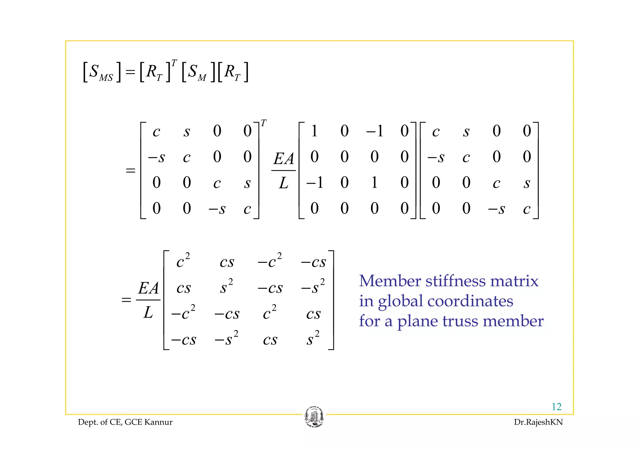 [ ] [ ] [ ][ ]
T
S R S R=
T
⎡ ⎤ ⎡ ⎤ ⎡ ⎤
[ ] [ ] [ ][ ]MS T M TS R S R=
0 0 1 0 1 0 0 0
0 0 0 0 0 0 0 0
T
c s c s
s c s cEA
−⎡ ⎤ ⎡ ⎤ ⎡ ⎤
⎢ ⎥ ⎢ ⎥ ⎢ ⎥− −
⎢ ⎥ ⎢ ⎥ ⎢ ⎥=
⎢ ⎥ ⎢ ⎥ ⎢ ⎥0 0 1 0 1 0 0 0
0 0 0 0 0 0 0 0
c s c sL
s c s c
−⎢ ⎥ ⎢ ⎥ ⎢ ⎥
⎢ ⎥ ⎢ ⎥ ⎢ ⎥
− −⎣ ⎦ ⎣ ⎦ ⎣ ⎦
2 2
c cs c cs⎡ ⎤− −
⎢ ⎥ M b tiff t i2 2
2 2
cs s cs sEA
L c cs c cs
⎢ ⎥
− −⎢ ⎥=
⎢ ⎥− −
⎢ ⎥
Member stiffness matrix
in global coordinates
for a plane truss member
2 2
cs s cs s
⎢ ⎥
− −⎣ ⎦
p
Dept. of CE, GCE Kannur Dr.RajeshKN
12
 
