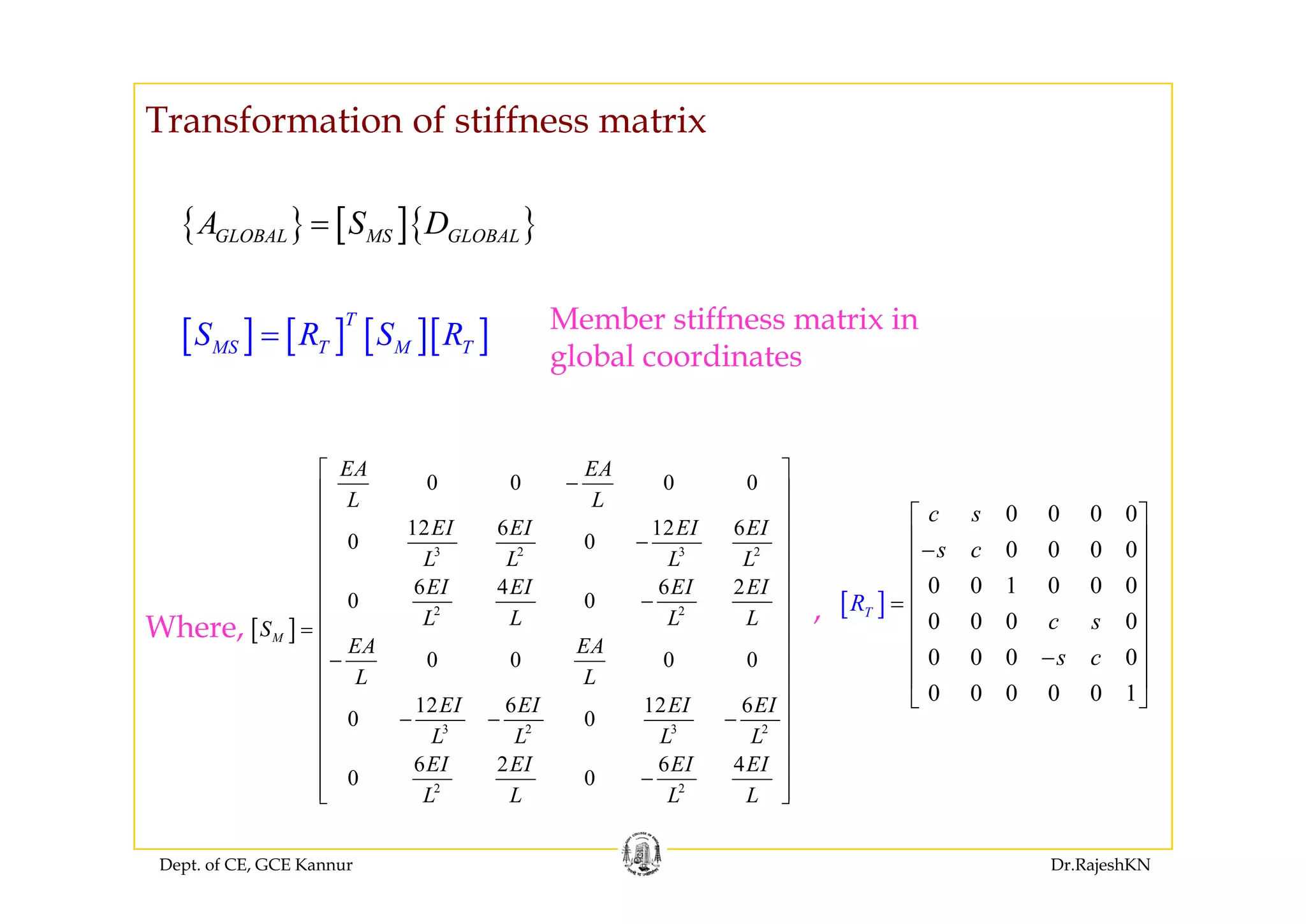 Transformation of stiffness matrix
{ } [ ]{ }GLOBAL MS GLOBALA S D=
[ ] [ ] [ ][ ]T
MS T M TS R S R= Member stiffness matrix in
global coordinatesglobal coordinates
EA EA⎡ ⎤
0 0 0 0
0 0 0 0
c s
s c
⎡ ⎤
⎢ ⎥−
⎢ ⎥
3 2 3 2
0 0 0 0
12 6 12 6
0 0
EA EA
L L
EI EI EI EI
L L L L
⎡ ⎤
−⎢ ⎥
⎢ ⎥
⎢ ⎥−
⎢ ⎥
⎢ ⎥
[ ]
0 0 1 0 0 0
0 0 0 0
0 0 0 0
T
c s
s c
R
⎢ ⎥
⎢ ⎥
= ⎢ ⎥
⎢ ⎥
⎢ ⎥−
⎢ ⎥
[ ]
2 2
6 4 6 2
0 0
0 0 0 0
M
EI EI EI EI
L L L LS
EA EA
L L
⎢ ⎥
⎢ ⎥−
⎢ ⎥=
⎢ ⎥
−⎢ ⎥
Where,
,
0 0 0 0 0 1
⎢ ⎥
⎣ ⎦
3 2 3 2
12 6 12 6
0 0
6 2 6 4
0 0
L L
EI EI EI EI
L L L L
EI EI EI EI
⎢ ⎥
⎢ ⎥
⎢ ⎥− − −⎢ ⎥
⎢ ⎥
⎢ ⎥
Dept. of CE, GCE Kannur Dr.RajeshKN
2 2
0 0
L L L L
⎢ ⎥−
⎢ ⎥⎣ ⎦
 