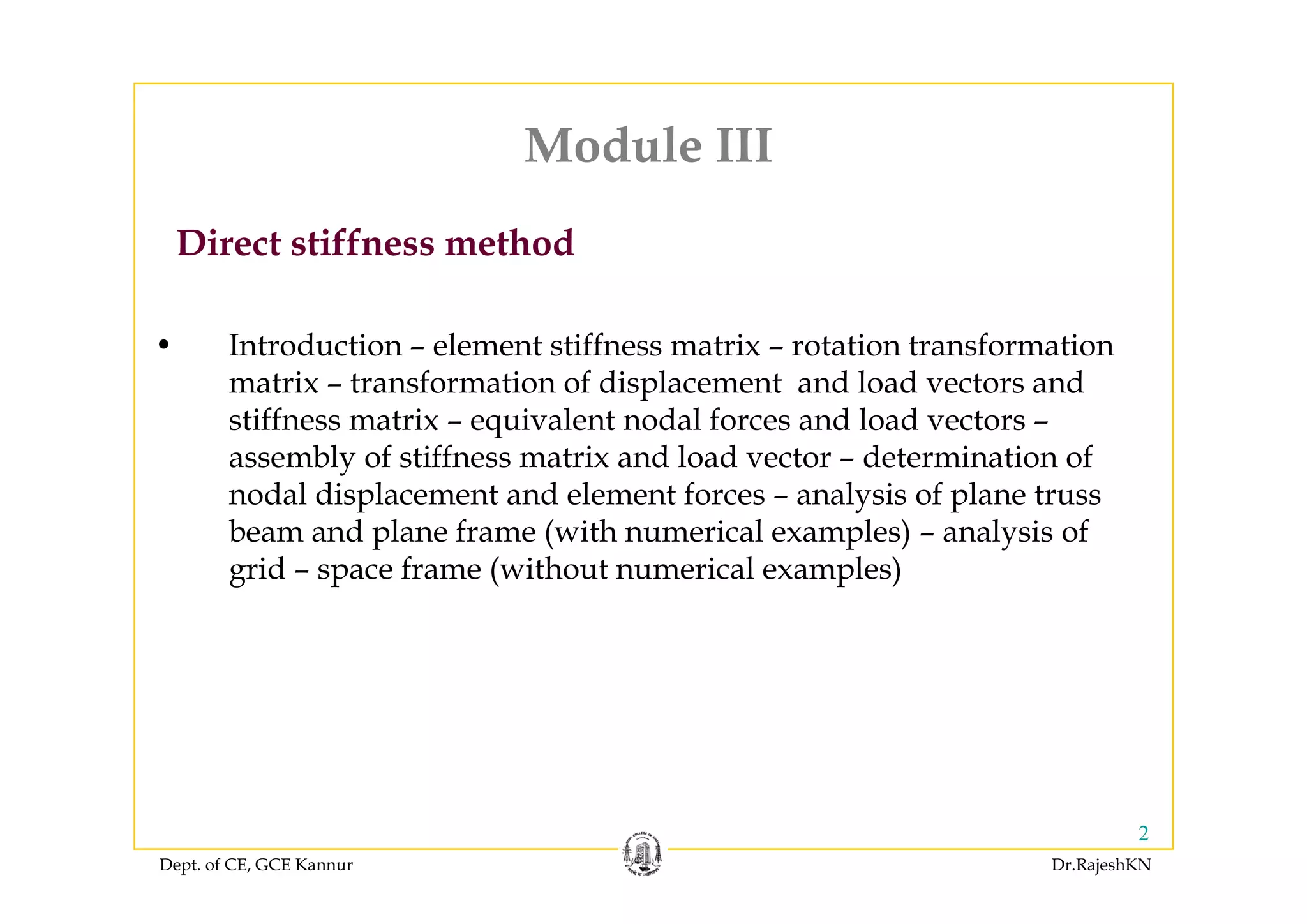 Module IIIModule III
Direct stiffness method
• Introduction – element stiffness matrix – rotation transformation
Direct stiffness method
matrix – transformation of displacement and load vectors and
stiffness matrix – equivalent nodal forces and load vectors –
assembly of stiffness matrix and load vector – determination ofassembly of stiffness matrix and load vector determination of
nodal displacement and element forces – analysis of plane truss
beam and plane frame (with numerical examples) – analysis of
grid space frame (without numerical examples)grid – space frame (without numerical examples)
Dept. of CE, GCE Kannur Dr.RajeshKN
2
 