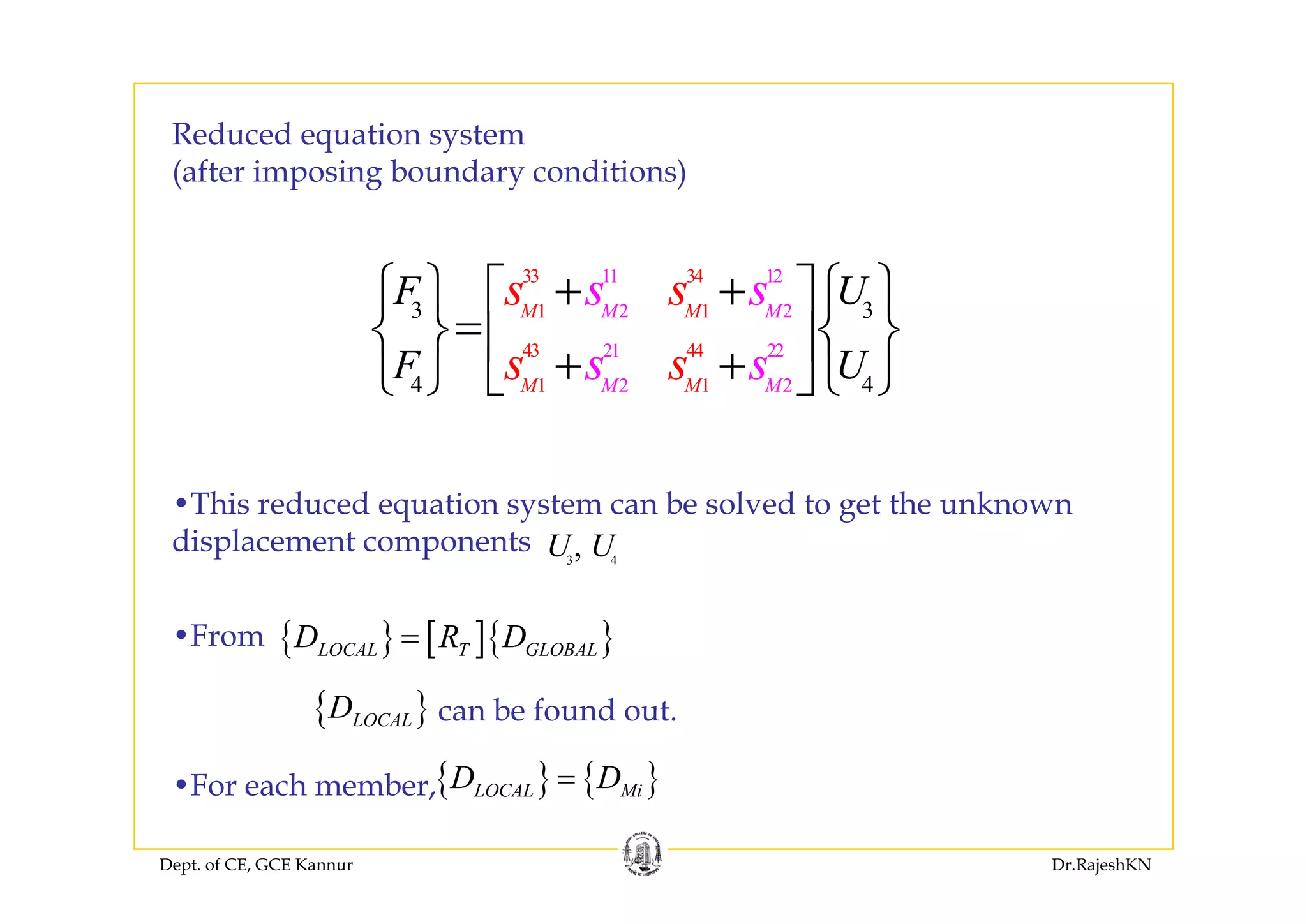 Reduced equation systemq y
(after imposing boundary conditions)
33 34
1 1
43 44
11 12
2 2
21 22
3 3MM M M
F U
F U
s ss s+ +⎧ ⎫ ⎧ ⎫⎡ ⎤
=⎨ ⎬ ⎨ ⎬⎢ ⎥+ +⎩ ⎭ ⎣ ⎦⎩ ⎭1 2 1 24 4M MM M
F Us sss⎢ ⎥+ +⎩ ⎭ ⎣ ⎦⎩ ⎭
•This reduced equation system can be solved to get the unknown
displacement components 3 4
,U U
{ } [ ]{ }LOCAL T GLOBALD R D=•From
{ }LOCALD can be found out.
{ } { }D D=F h b
Dept. of CE, GCE Kannur Dr.RajeshKN
{ } { }LOCAL MiD D=•For each member,
 