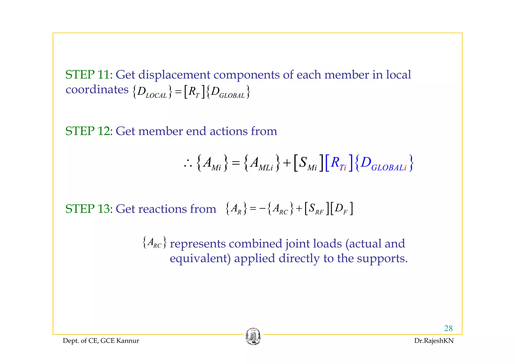 { } [ ]{ }LOCAL T GLOBALD R D=
STEP 11: Get displacement components of each member in local
coordinates
STEP 12: Get member end actions from
{ } { } [ ][ ]{ }Mi MLi Mi iT GLOB iALR DA A S∴ = +
{ } { } [ ][ ]R RC RF FA A S D= − +STEP 13: Get reactions from
{ }RCA represents combined joint loads (actual and
equivalent) applied directly to the supports.q ) pp y pp
Dept. of CE, GCE Kannur Dr.RajeshKN
28
 