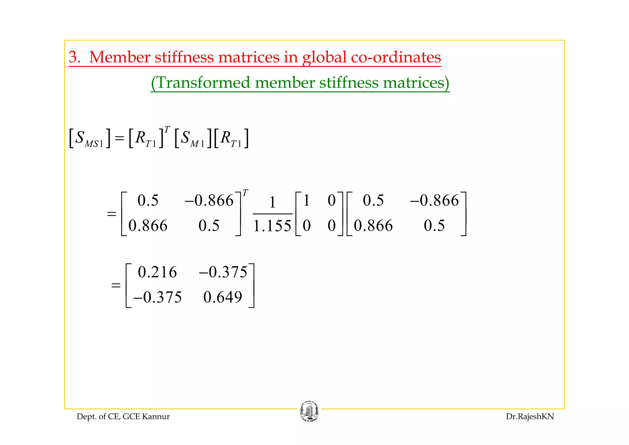 3. Member stiffness matrices in global co-ordinates
(Transformed member stiffness matrices)
[ ] [ ] [ ][ ]1 1 1 1
T
MS T M TS R S R=
0.5 0.866 1 0 0.5 0.8661
0 866 0 5 0 0 0 866 0 51 155
T
− −⎡ ⎤ ⎡ ⎤ ⎡ ⎤
= ⎢ ⎥ ⎢ ⎥ ⎢ ⎥
⎣ ⎦ ⎣ ⎦ ⎣ ⎦0.866 0.5 0 0 0.866 0.51.155⎢ ⎥ ⎢ ⎥ ⎢ ⎥
⎣ ⎦ ⎣ ⎦ ⎣ ⎦
0 216 0 375−⎡ ⎤0.216 0.375
0.375 0.649
−⎡ ⎤
= ⎢ ⎥−⎣ ⎦
Dept. of CE, GCE Kannur Dr.RajeshKN
 