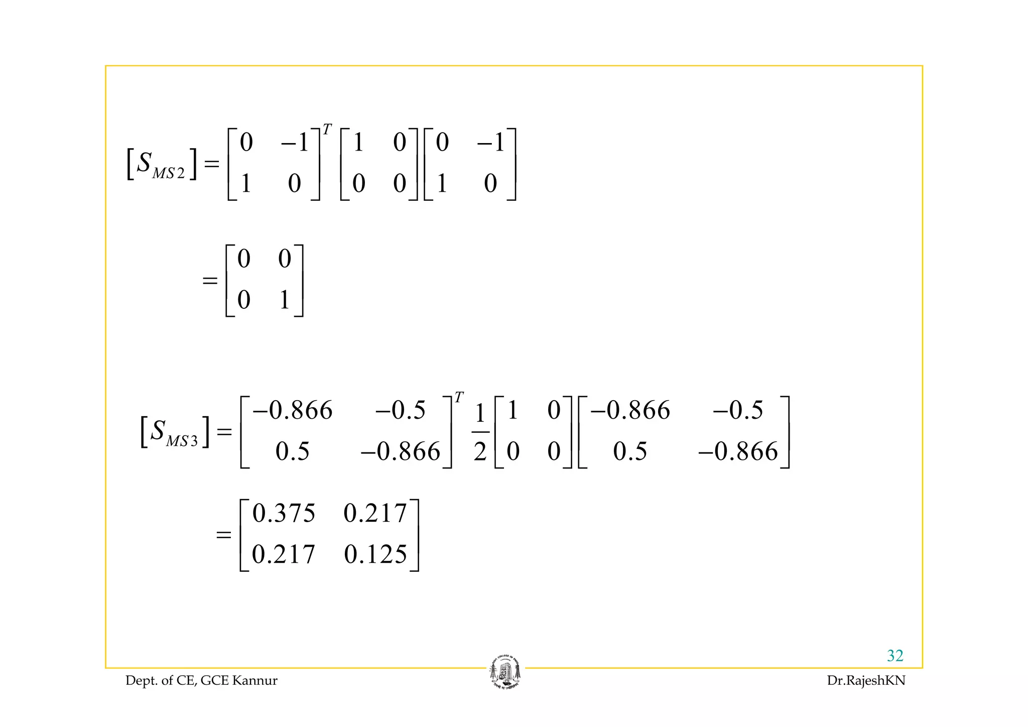 [ ]2
0 1 1 0 0 1
1 0 0 0 1 0
T
MSS
− −⎡ ⎤ ⎡ ⎤ ⎡ ⎤
= ⎢ ⎥ ⎢ ⎥ ⎢ ⎥
⎣ ⎦ ⎣ ⎦ ⎣ ⎦⎣ ⎦ ⎣ ⎦ ⎣ ⎦
0 0⎡ ⎤
= ⎢ ⎥0 1
= ⎢ ⎥
⎣ ⎦
[ ]3
0.866 0.5 1 0 0.866 0.51
0 5 0 866 0 0 0 5 0 8662
T
MSS
− − − −⎡ ⎤ ⎡ ⎤ ⎡ ⎤
= ⎢ ⎥ ⎢ ⎥ ⎢ ⎥
⎣ ⎦ ⎣ ⎦ ⎣ ⎦
[ ]3
0.5 0.866 0 0 0.5 0.8662
MS ⎢ ⎥ ⎢ ⎥ ⎢ ⎥− −⎣ ⎦ ⎣ ⎦ ⎣ ⎦
0.375 0.217⎡ ⎤
⎢ ⎥0.217 0.125
= ⎢ ⎥
⎣ ⎦
Dept. of CE, GCE Kannur Dr.RajeshKN
32
 