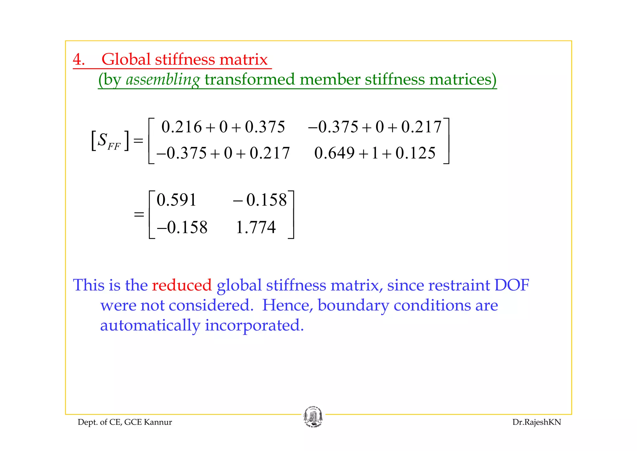 4. Global stiffness matrix
0 216 0 0 375 0 375 0 0 217⎡ ⎤
(by assembling transformed member stiffness matrices)
[ ]
0.216 0 0.375 0.375 0 0.217
0.375 0 0.217 0.649 1 0.125
FFS
+ + − + +⎡ ⎤
= ⎢ ⎥− + + + +⎣ ⎦
0.591 0.158
0 158 1 774
−⎡ ⎤
= ⎢ ⎥
⎣ ⎦0.158 1.774⎢ ⎥−⎣ ⎦
This is the reduced global stiffness matrix, since restraint DOF
were not considered. Hence, boundary conditions are
automatically incorporatedautomatically incorporated.
Dept. of CE, GCE Kannur Dr.RajeshKN
 
