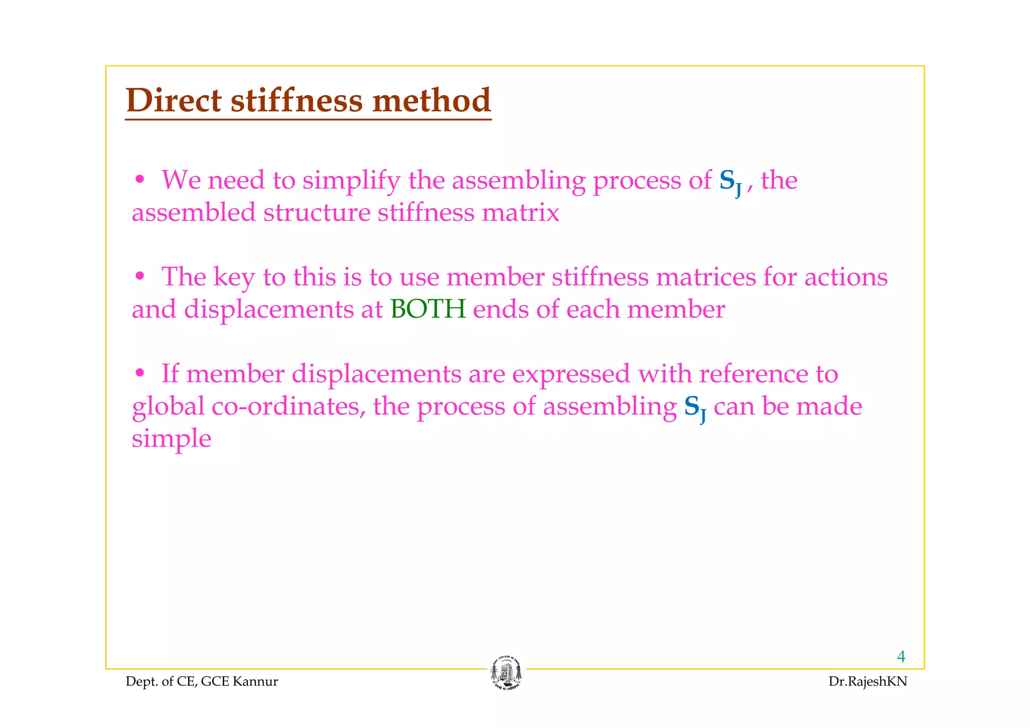 Direct stiffness method
• We need to simplify the assembling process of SJ , theJ
assembled structure stiffness matrix
• The key to this is to use member stiffness matrices for actionsThe key to this is to use member stiffness matrices for actions
and displacements at BOTH ends of each member
If b di l d i h f• If member displacements are expressed with reference to
global co-ordinates, the process of assembling SJ can be made
simplesimple
Dept. of CE, GCE Kannur Dr.RajeshKN
4
 
