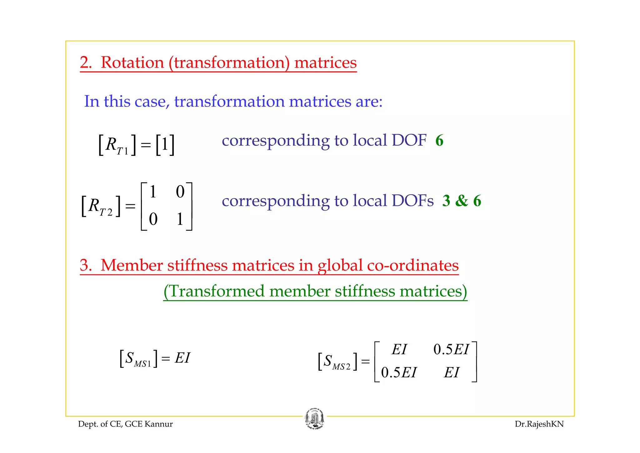 2. Rotation (transformation) matrices
In this case, transformation matrices are:
[ ] [ ]1 1TR = corresponding to local DOF 6
[ ]2
1 0
0 1
TR
⎡ ⎤
= ⎢ ⎥
⎣ ⎦
corresponding to local DOFs 3 & 6
⎣ ⎦
3. Member stiffness matrices in global co-ordinates
(Transformed member stiffness matrices)
[ ]1MSS EI= [ ]2
0.5
0.5
MS
EI EI
S
EI EI
⎡ ⎤
= ⎢ ⎥
⎣ ⎦
Dept. of CE, GCE Kannur Dr.RajeshKN
⎣ ⎦
 