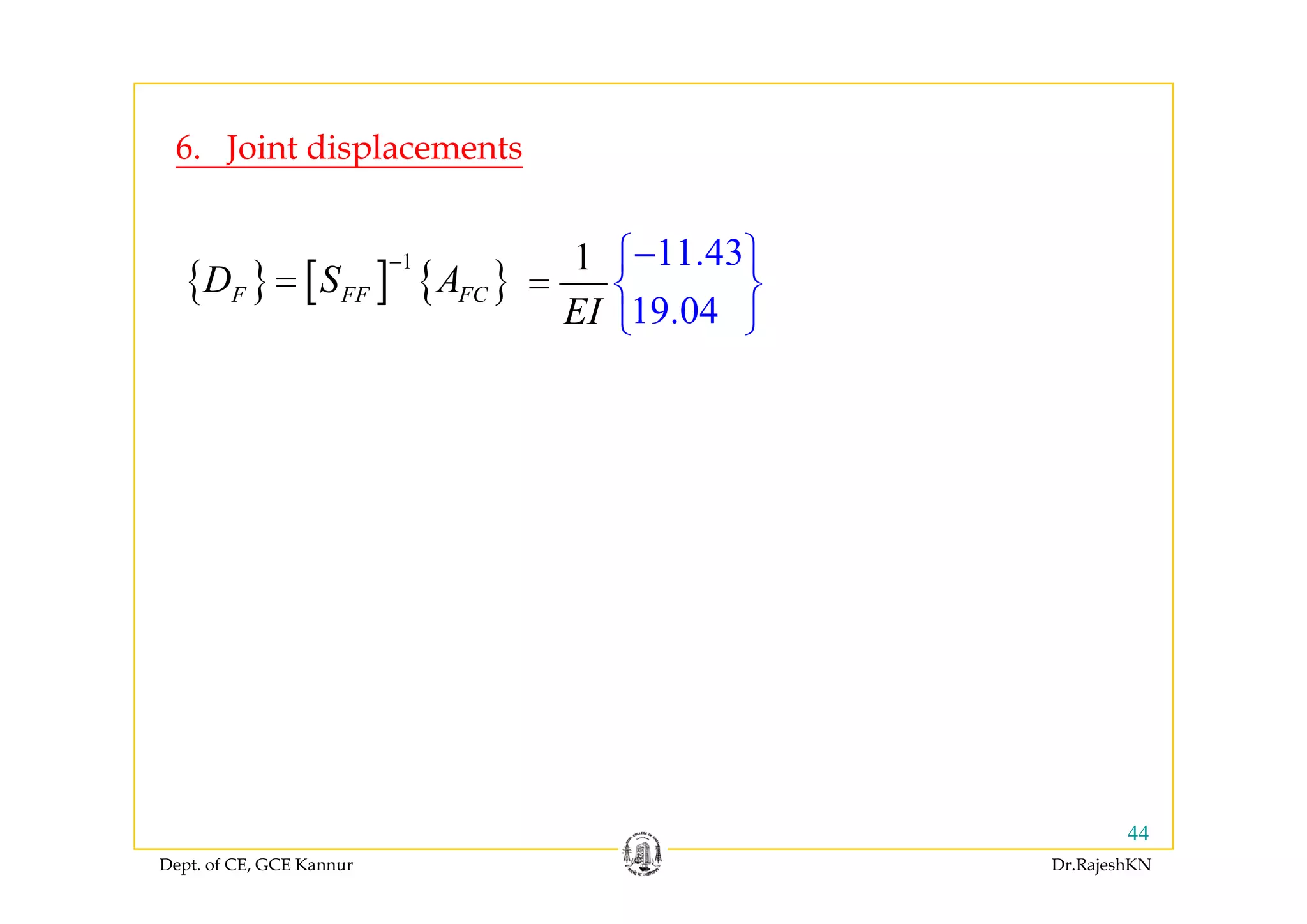 6 Joint displacements
11 431 ⎧ ⎫
6. Joint displacements
{ } [ ] { }
1
F FF FCD S A
−
=
11.43
19.04
1
EI
−⎧
=
⎫
⎨ ⎬
⎩ ⎭
Dept. of CE, GCE Kannur Dr.RajeshKN
44
 