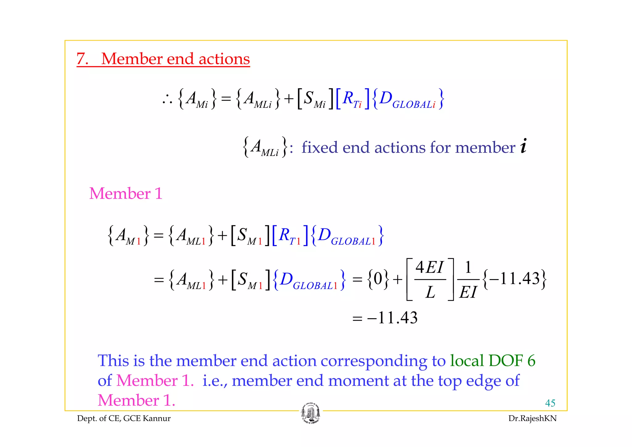 7. Member end actions
{ } { } [ ][ ]{ }Mi MLi Mi iT GLOB iALR DA A S∴ = +
: fixed end actions for member i{ }MLiA
Member 1
{ } { } [ ][ ]{ }1 1 1 1 1TM M G LM L BAL OR DA A S= +
{ } [ ]{ }DA S { } { }
4 1
0 11 43
EI⎡ ⎤
{ } [ ]{ }1 1 1ML M GLOBALDA S= + { } { }0 11.43
11.43
L EI
⎡ ⎤
= + −⎢ ⎥⎣ ⎦
= −
This is the member end action corresponding to local DOF 6
f M b 1 i b d h d f
Dept. of CE, GCE Kannur Dr.RajeshKN
45
of Member 1. i.e., member end moment at the top edge of
Member 1.
 