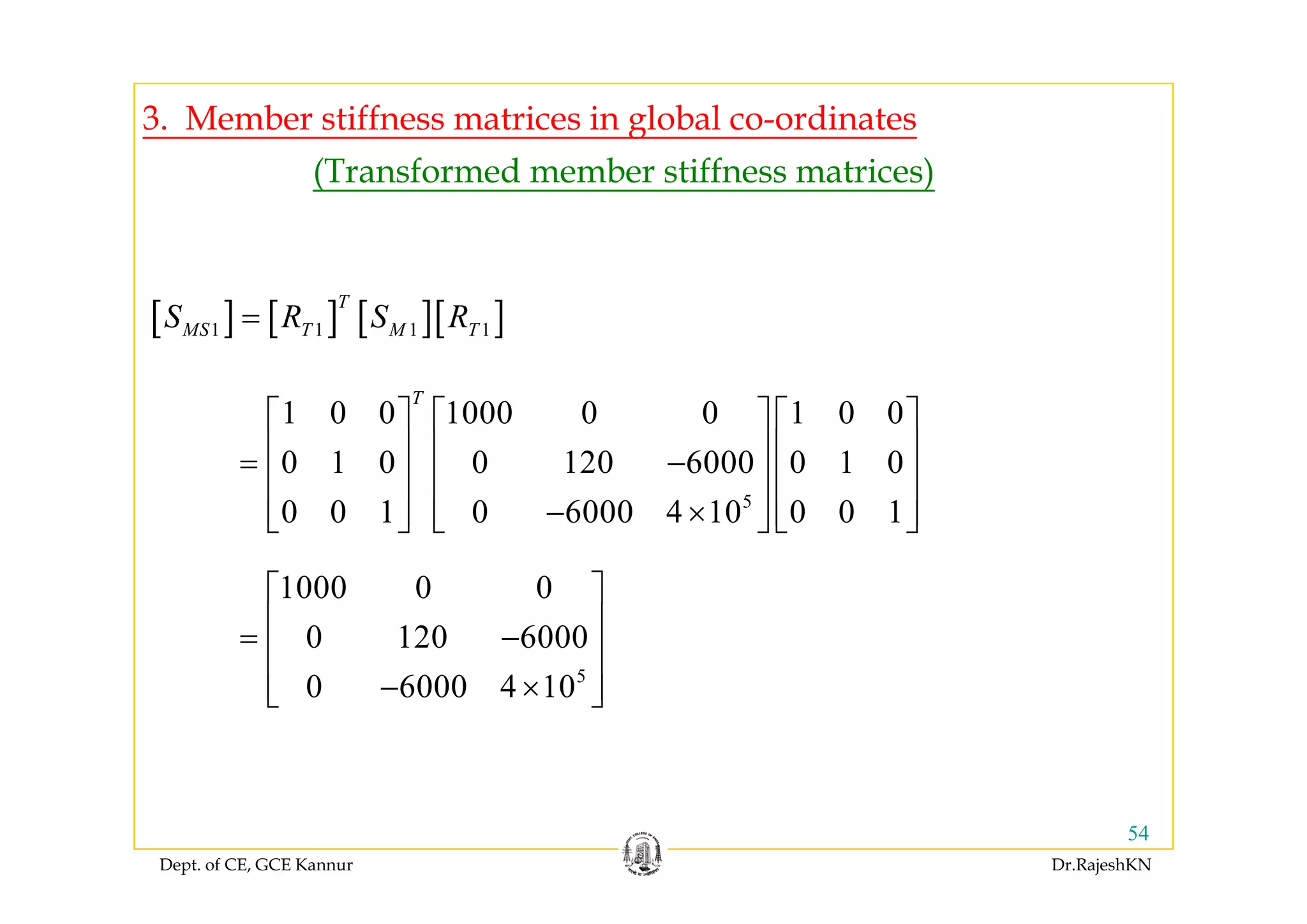3. Member stiffness matrices in global co-ordinates
(Transformed member stiffness matrices)
[ ] [ ] [ ][ ]1 1 1 1
T
MS T M TS R S R=
1 0 0 1000 0 0 1 0 0
0 1 0 0 120 6000 0 1 0
T
⎡ ⎤ ⎡ ⎤ ⎡ ⎤
⎢ ⎥ ⎢ ⎥ ⎢ ⎥=
⎢ ⎥ ⎢ ⎥ ⎢ ⎥
5
0 1 0 0 120 6000 0 1 0
0 0 1 0 6000 4 10 0 0 1
= −
⎢ ⎥ ⎢ ⎥ ⎢ ⎥
− ×⎢ ⎥ ⎢ ⎥ ⎢ ⎥⎣ ⎦ ⎣ ⎦ ⎣ ⎦
5
1000 0 0
0 120 6000
⎡ ⎤
⎢ ⎥= −
⎢ ⎥
⎢ ⎥5
0 6000 4 10− ×⎢ ⎥⎣ ⎦
Dept. of CE, GCE Kannur Dr.RajeshKN
54
 