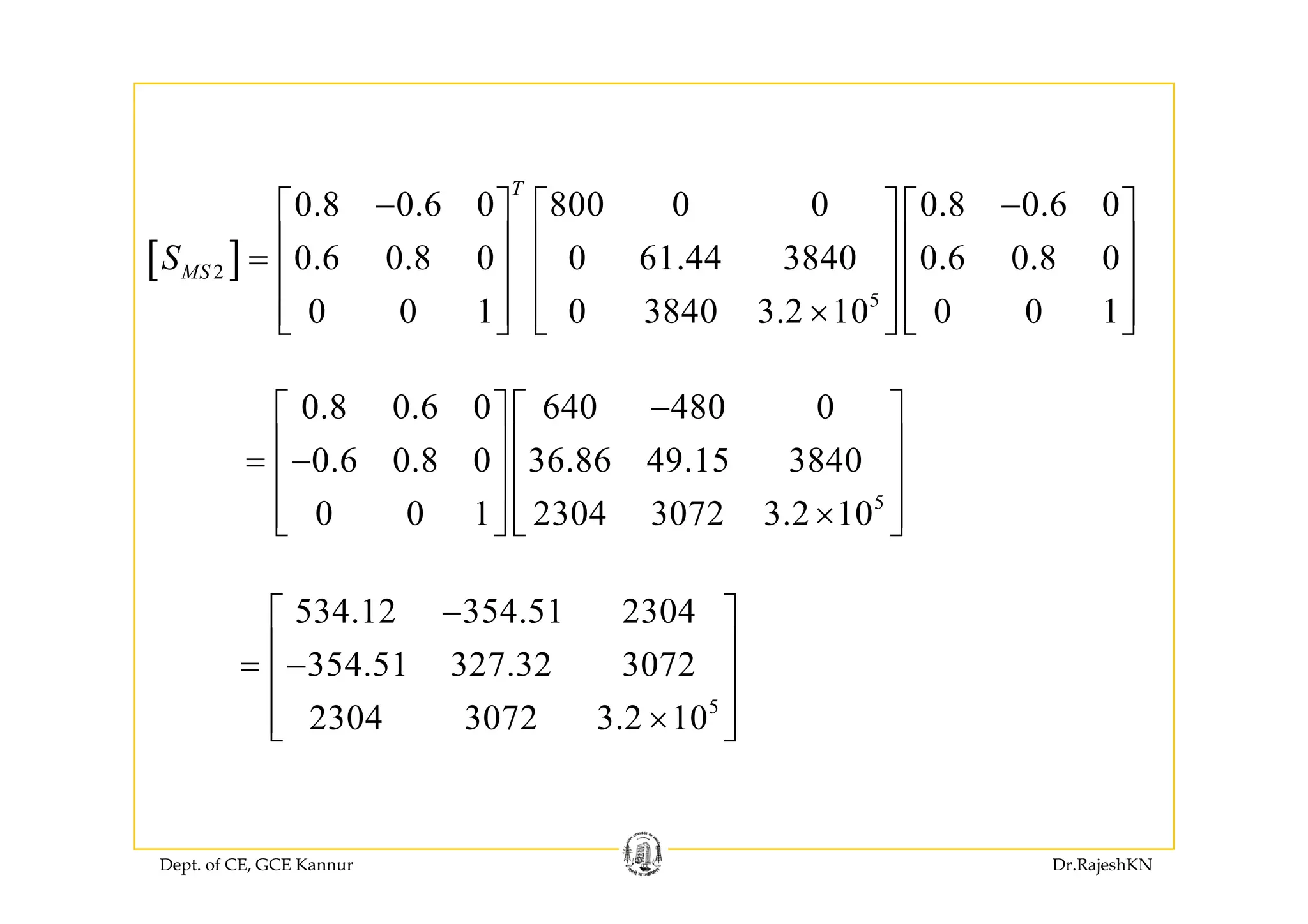 [ ]
0.8 0.6 0 800 0 0 0.8 0.6 0
0 6 0 8 0 0 61 44 3840 0 6 0 8 0
T
S
− −⎡ ⎤ ⎡ ⎤ ⎡ ⎤
⎢ ⎥ ⎢ ⎥ ⎢ ⎥
[ ]2
5
0.6 0.8 0 0 61.44 3840 0.6 0.8 0
0 0 1 0 3840 3.2 10 0 0 1
MSS ⎢ ⎥ ⎢ ⎥ ⎢ ⎥=
⎢ ⎥ ⎢ ⎥ ⎢ ⎥
×⎢ ⎥ ⎢ ⎥ ⎢ ⎥⎣ ⎦ ⎣ ⎦ ⎣ ⎦
0.8 0.6 0 640 480 0
0 6 0 8 0 36 86 49 15 3840
−⎡ ⎤ ⎡ ⎤
⎢ ⎥ ⎢ ⎥= −
⎢ ⎥ ⎢ ⎥
5
0.6 0.8 0 36.86 49.15 3840
0 0 1 2304 3072 3.2 10
= −
⎢ ⎥ ⎢ ⎥
×⎢ ⎥ ⎢ ⎥⎣ ⎦ ⎣ ⎦
534.12 354.51 2304
354 51 327 32 3072
−⎡ ⎤
⎢ ⎥= −
⎢ ⎥
5
354.51 327.32 3072
2304 3072 3.2 10
⎢ ⎥
×⎢ ⎥⎣ ⎦
Dept. of CE, GCE Kannur Dr.RajeshKN
 