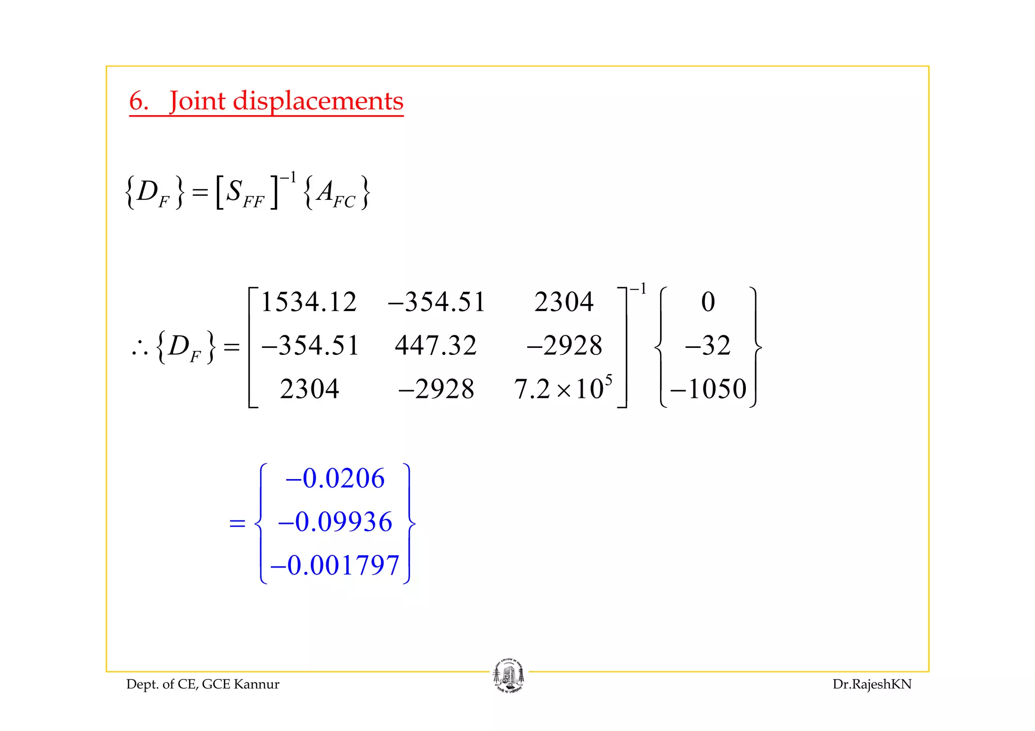 6. Joint displacements
{ } [ ] { }
1
F FF FCD S A
−
={ } [ ] { }F FF FCD S A
1
{ }
1
1534.12 354.51 2304 0
354.51 447.32 2928 32FD
−
− ⎧ ⎫⎡ ⎤
⎪ ⎪⎢ ⎥∴ = − − −⎨ ⎬⎢ ⎥
⎪ ⎪5
2304 2928 7.2 10 1050
⎢ ⎥
⎪ ⎪− × −⎢ ⎥ ⎩ ⎭⎣ ⎦
0.0206
0.09936
−⎧ ⎫
⎪ ⎪
= −⎨ ⎬0.09936
0.001797
⎨ ⎬
⎪ ⎪−⎩ ⎭
Dept. of CE, GCE Kannur Dr.RajeshKN
 