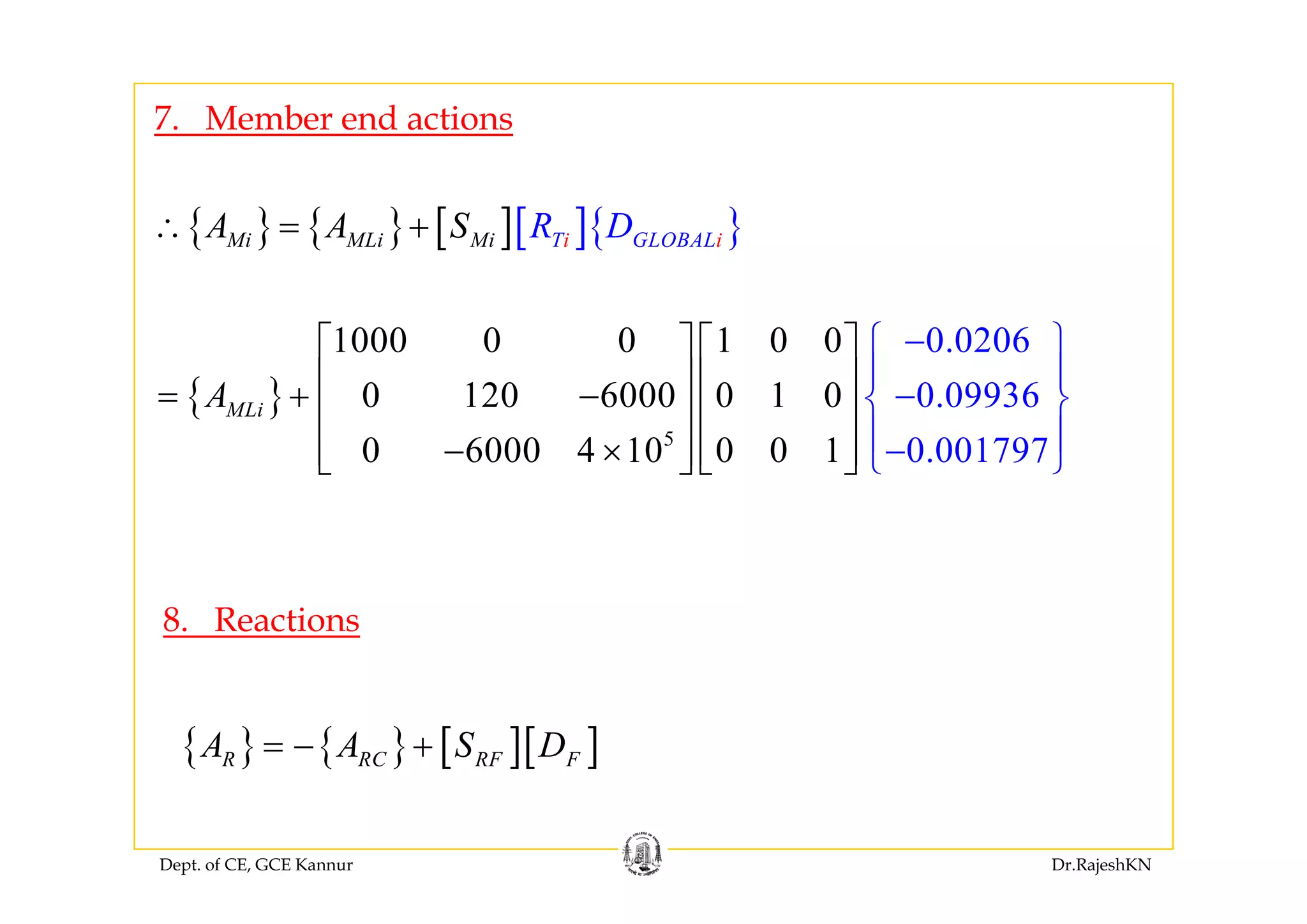 7. Member end actions
{ } { } [ ][ ]{ }Mi MLi Mi iT GLOB iALR DA A S∴ = +
1000 0 0 1 0 0 0.0206⎡ ⎤ ⎡ ⎤ −⎧ ⎫
⎪ ⎪
{ }
5
0 120 6000 0 1 0 0.0993
0 6000 4 10 0
6
0 1 0.001797
MLiA
⎡ ⎤ ⎡ ⎤
⎢ ⎥ ⎢ ⎥= + −
⎢ ⎥ ⎢ ⎥
− ×⎢ ⎥ ⎢ ⎥
⎧ ⎫
⎪ ⎪
−⎨
⎣ ⎦ ⎣
⎪
⎩⎦
⎬
⎪− ⎭0 6000 4 10 0 0 1 0.001797⎢ ⎥ ⎢ ⎥⎣ ⎦ ⎣ ⎩⎦ ⎭
8. Reactions
{ } { } [ ][ ]R RC RF FA A S D= − +
Dept. of CE, GCE Kannur Dr.RajeshKN
 