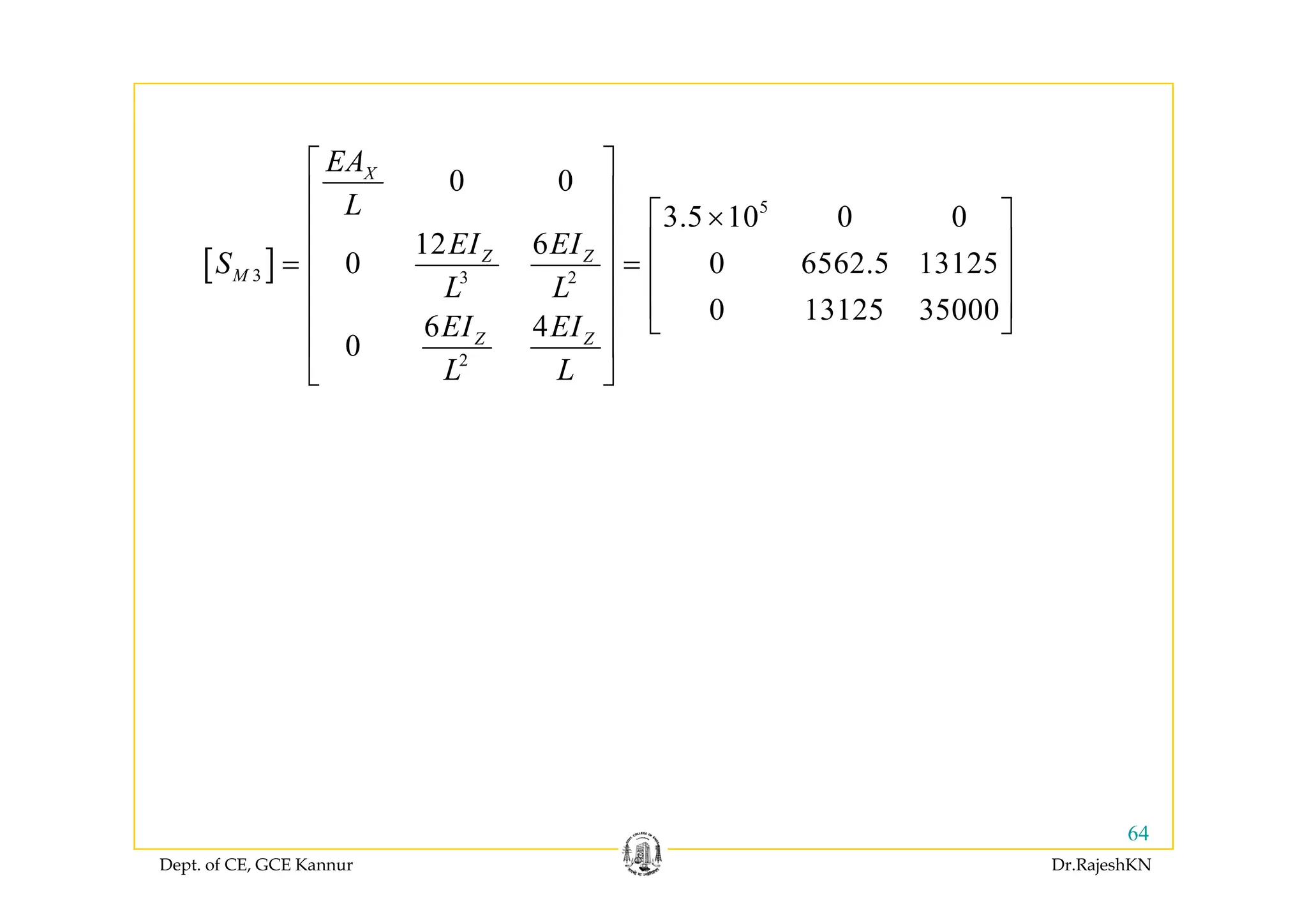 ⎡ ⎤
[ ]
5
0 0
3.5 10 0 0
12 6
0 0 6 62 1312
X
Z Z
EA
L
EI EI
S
⎡ ⎤
⎢ ⎥
⎡ ⎤×⎢ ⎥
⎢ ⎥⎢ ⎥[ ]3 3 2
2
12 6
0 0 6562.5 13125
0 13125 35000
6 4
0
Z Z
M
Z Z
EI EI
S
L L
EI EI
⎢ ⎥⎢ ⎥= = ⎢ ⎥⎢ ⎥
⎢ ⎥⎢ ⎥ ⎣ ⎦
⎢ ⎥
⎣ ⎦
2
L L
⎢ ⎥
⎣ ⎦
Dept. of CE, GCE Kannur Dr.RajeshKN
64
 