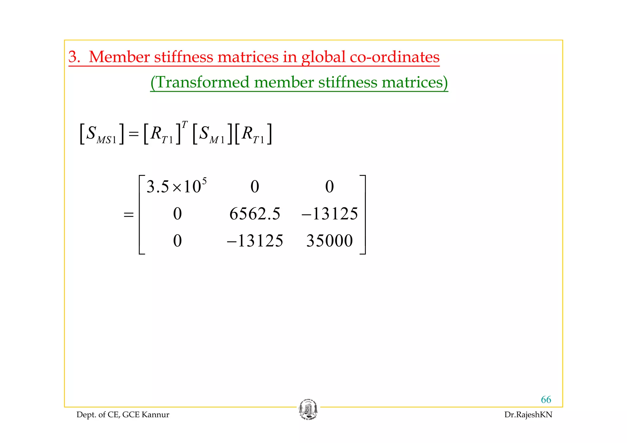 3. Member stiffness matrices in global co-ordinates
(Transformed member stiffness matrices)
[ ] [ ] [ ][ ]1 1 1 1
T
MS T M TS R S R=
5
3.5 10 0 0
0 6562.5 13125
⎡ ⎤×
⎢ ⎥
= −⎢ ⎥
0 13125 35000
⎢ ⎥
⎢ ⎥−⎣ ⎦
Dept. of CE, GCE Kannur Dr.RajeshKN
66
 