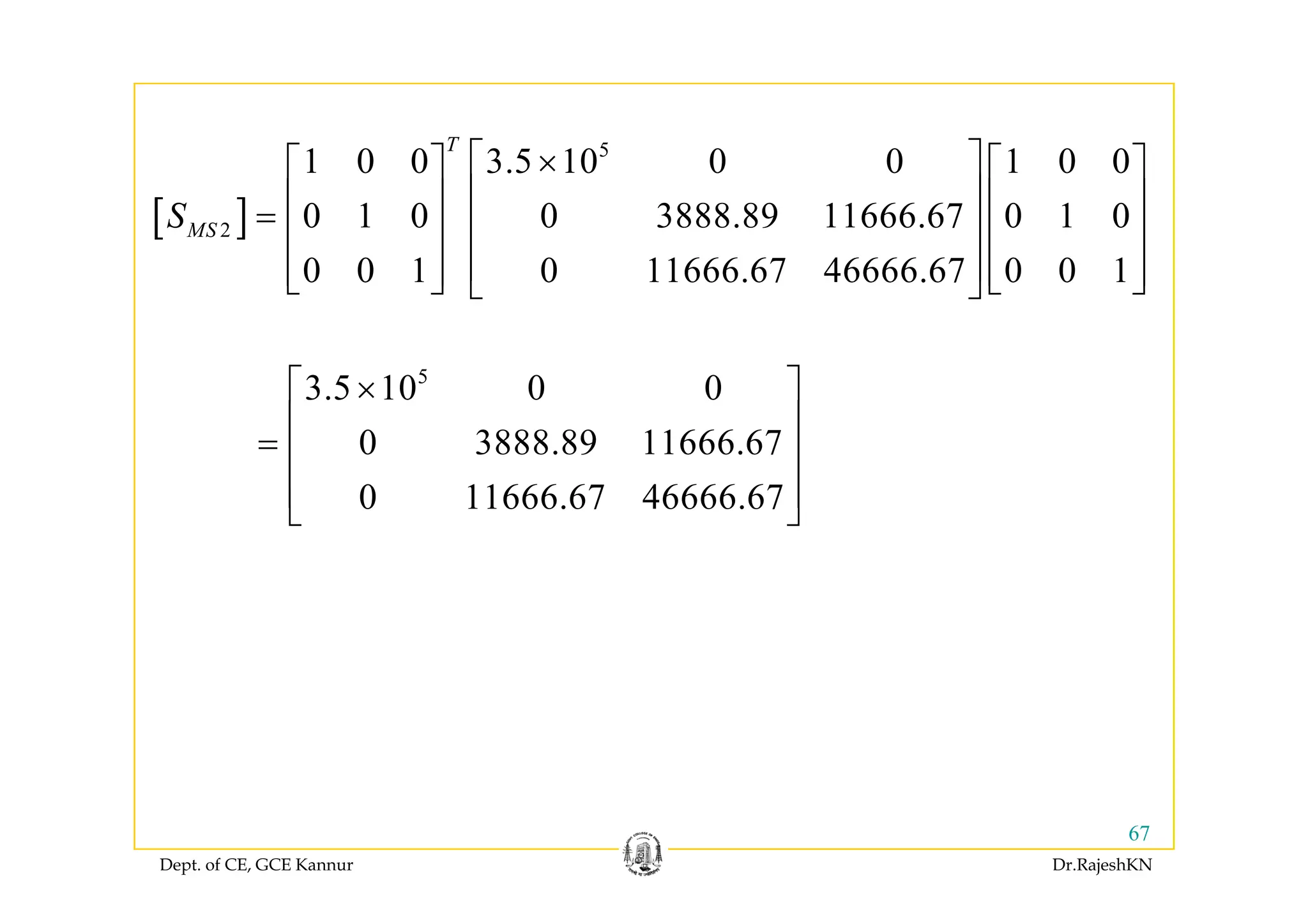 5T
⎡ ⎤⎡ ⎤ ⎡ ⎤
[ ]
5
2
1 0 0 3.5 10 0 0 1 0 0
0 1 0 0 3888.89 11666.67 0 1 0
T
MSS
⎡ ⎤×⎡ ⎤ ⎡ ⎤
⎢ ⎥⎢ ⎥ ⎢ ⎥= ⎢ ⎥⎢ ⎥ ⎢ ⎥
⎢ ⎥⎢ ⎥ ⎢ ⎥0 0 1 0 11666.67 46666.67 0 0 1⎢ ⎥⎢ ⎥ ⎢ ⎥⎣ ⎦ ⎣ ⎦⎣ ⎦
5
3.5 10 0 0
0 3888.89 11666.67
⎡ ⎤×
⎢ ⎥
= ⎢ ⎥
0 11666.67 46666.67
⎢ ⎥
⎢ ⎥
⎣ ⎦
Dept. of CE, GCE Kannur Dr.RajeshKN
67
 