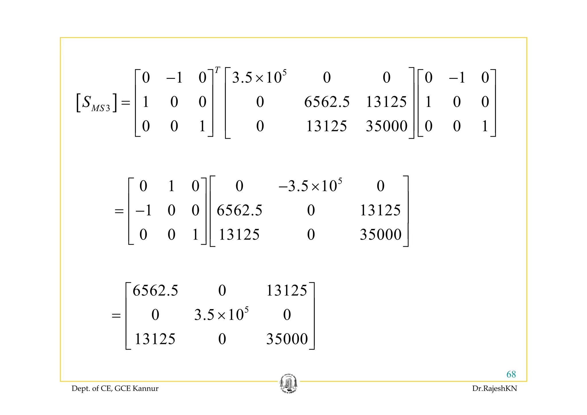[ ]
5
3
0 1 0 3.5 10 0 0 0 1 0
1 0 0 0 6562.5 13125 1 0 0
T
MSS
⎡ ⎤− × −⎡ ⎤ ⎡ ⎤
⎢ ⎥⎢ ⎥ ⎢ ⎥= ⎢ ⎥⎢ ⎥ ⎢ ⎥
0 0 1 0 13125 35000 0 0 1
⎢ ⎥⎢ ⎥ ⎢ ⎥
⎢ ⎥⎢ ⎥ ⎢ ⎥⎣ ⎦ ⎣ ⎦⎣ ⎦
5
0 1 0 0 3.5 10 0
1 0 0 6562 5 0 13125
⎡ ⎤− ×⎡ ⎤
⎢ ⎥⎢ ⎥
⎢ ⎥1 0 0 6562.5 0 13125
0 0 1 13125 0 35000
⎢ ⎥⎢ ⎥= − ⎢ ⎥⎢ ⎥
⎢ ⎥⎢ ⎥⎣ ⎦ ⎣ ⎦
6562.5 0 13125⎡ ⎤
⎢ ⎥5
0 3.5 10 0
13125 0 35000
⎢ ⎥= ×
⎢ ⎥
⎢ ⎥⎣ ⎦
Dept. of CE, GCE Kannur Dr.RajeshKN
68
⎣ ⎦
 