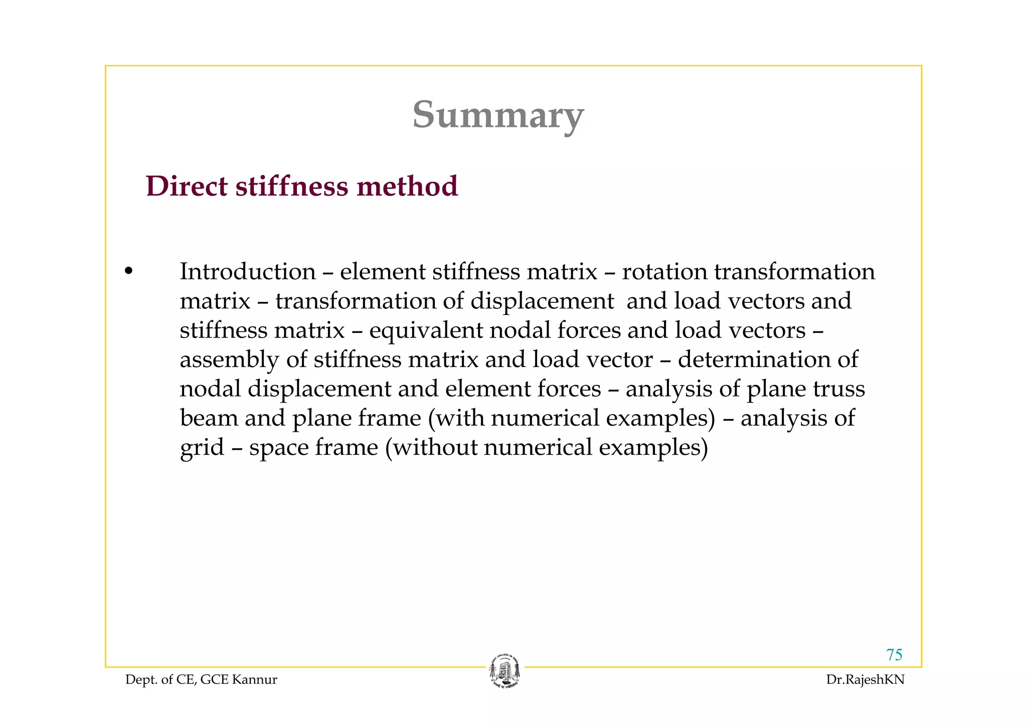 Summary
Direct stiffness method
Summary
• Introduction – element stiffness matrix – rotation transformation
matrix – transformation of displacement and load vectors and
stiffness matrix – equivalent nodal forces and load vectors –
assembly of stiffness matrix and load vector – determination ofassembly of stiffness matrix and load vector determination of
nodal displacement and element forces – analysis of plane truss
beam and plane frame (with numerical examples) – analysis of
grid space frame (without numerical examples)grid – space frame (without numerical examples)
Dept. of CE, GCE Kannur Dr.RajeshKN
75
 