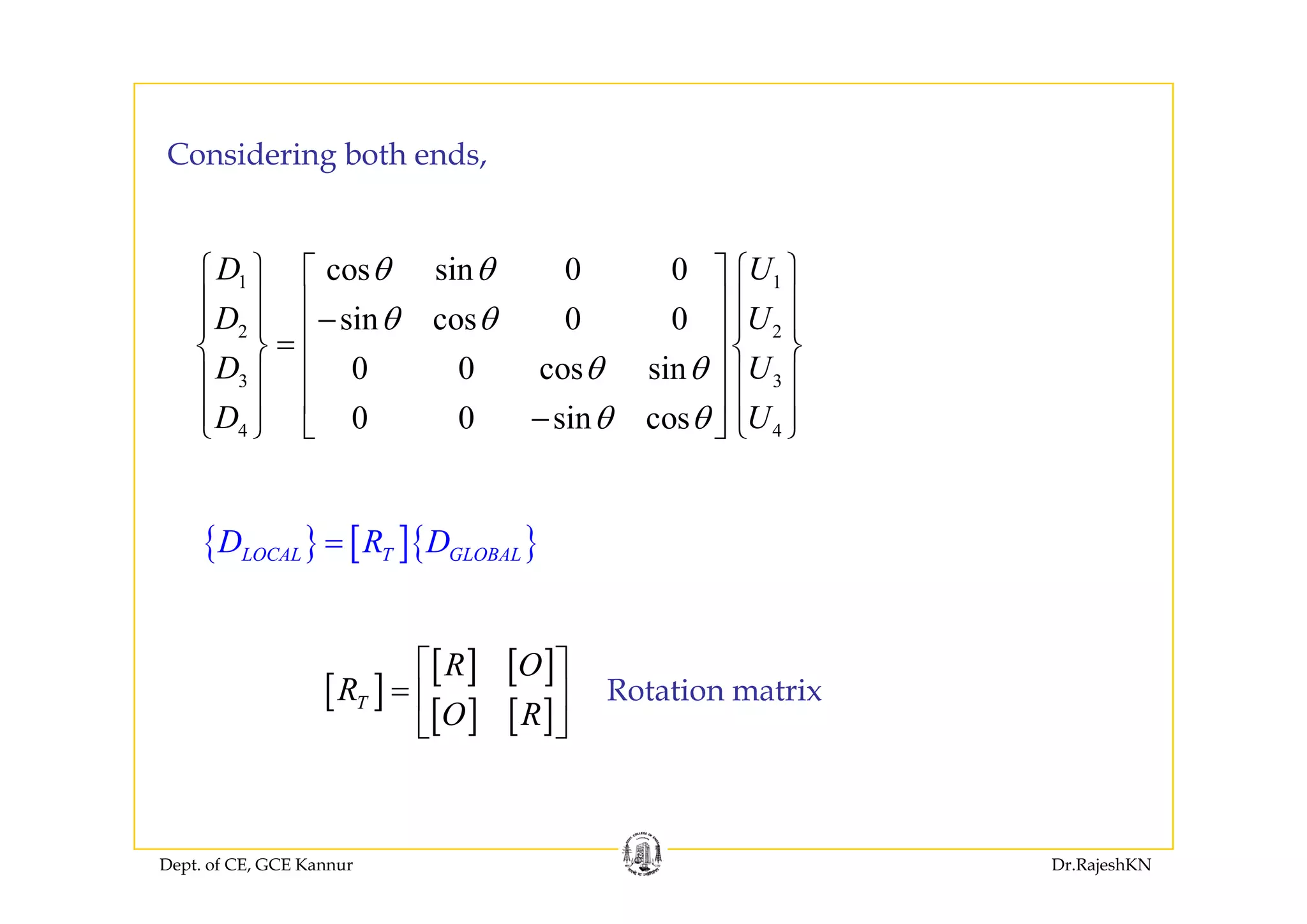 C id i b th d
⎧ ⎫ ⎧ ⎫
Considering both ends,
1 1
2 2
cos sin 0 0
sin cos 0 0
0 0 i
D U
D U
D U
θ θ
θ θ
θ θ
⎧ ⎫ ⎧ ⎫⎡ ⎤
⎪ ⎪ ⎪ ⎪⎢ ⎥−⎪ ⎪ ⎪ ⎪⎢ ⎥=⎨ ⎬ ⎨ ⎬
⎢ ⎥3 3
4 4
0 0 cos sin
0 0 sin cos
D U
D U
θ θ
θ θ
⎨ ⎬ ⎨ ⎬
⎢ ⎥⎪ ⎪ ⎪ ⎪
⎢ ⎥⎪ ⎪ ⎪ ⎪−⎩ ⎭ ⎣ ⎦ ⎩ ⎭
{ } [ ]{ }LOCAL T GLOBALD R D=
[ ] [ ]R O⎡ ⎤
[ ]
[ ] [ ]
[ ] [ ]T
R O
R
O R
⎡ ⎤
= ⎢ ⎥
⎣ ⎦
Rotation matrix
Dept. of CE, GCE Kannur Dr.RajeshKN
 