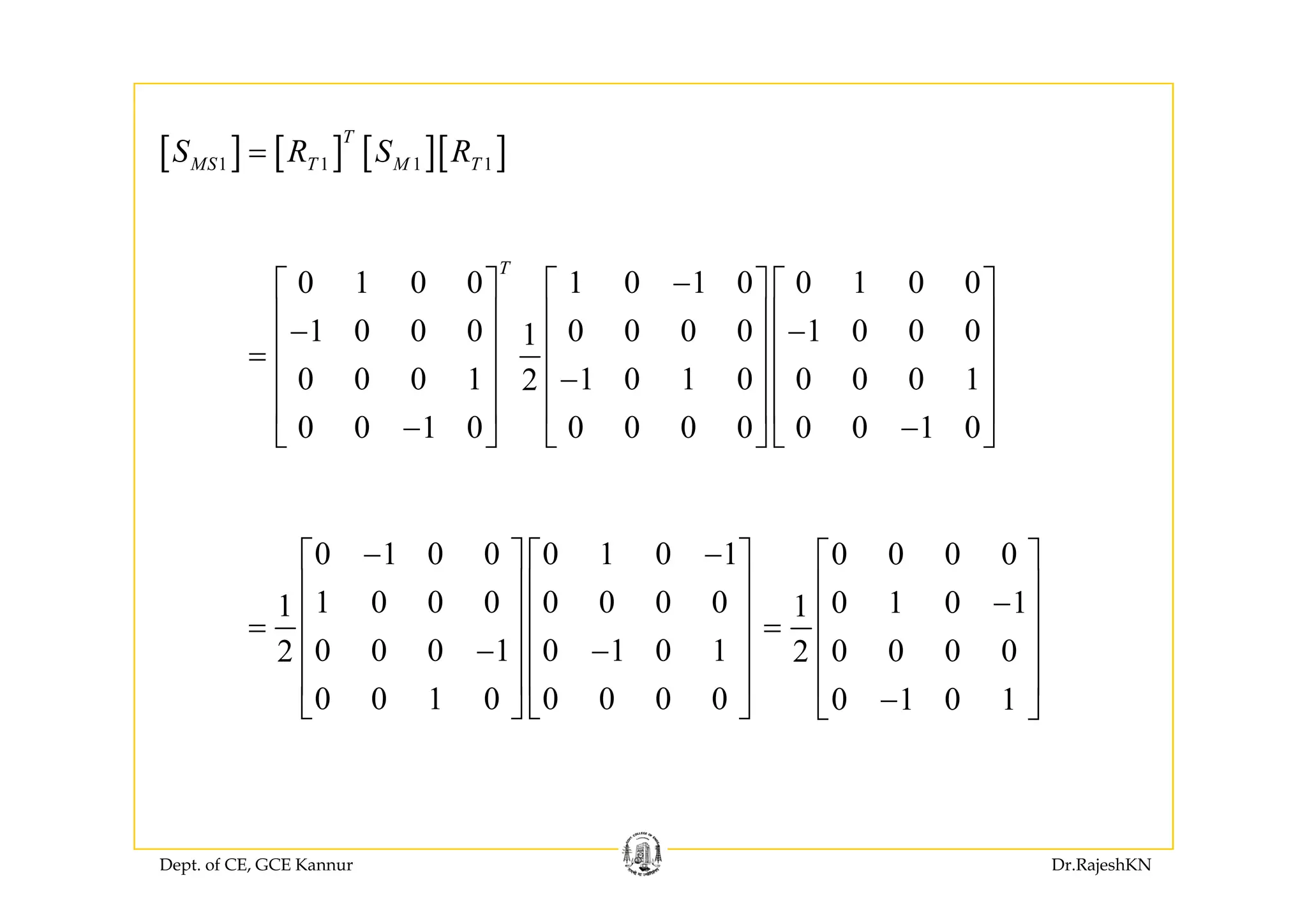 [ ] [ ] [ ][ ]T
S R S R[ ] [ ] [ ][ ]1 1 1 1MS T M TS R S R=
0 1 0 0 1 0 1 0 0 1 0 0
1 0 0 0 0 0 0 0 1 0 0 01
T
−⎡ ⎤ ⎡ ⎤ ⎡ ⎤
⎢ ⎥ ⎢ ⎥ ⎢ ⎥− −
⎢ ⎥ ⎢ ⎥ ⎢ ⎥=
0 0 0 1 1 0 1 0 0 0 0 12
0 0 1 0 0 0 0 0 0 0 1 0
⎢ ⎥ ⎢ ⎥ ⎢ ⎥=
−⎢ ⎥ ⎢ ⎥ ⎢ ⎥
⎢ ⎥ ⎢ ⎥ ⎢ ⎥
− −⎣ ⎦ ⎣ ⎦ ⎣ ⎦
0 0 0 0⎡ ⎤0 1 0 0 0 1 0 1− −⎡ ⎤ ⎡ ⎤
0 1 0 11
0 0 0 02
⎡ ⎤
⎢ ⎥−
⎢ ⎥=
⎢ ⎥
⎢ ⎥
1 0 0 0 0 0 0 01
0 0 0 1 0 1 0 12
⎡ ⎤ ⎡ ⎤
⎢ ⎥ ⎢ ⎥
⎢ ⎥ ⎢ ⎥=
− −⎢ ⎥ ⎢ ⎥
⎢ ⎥ ⎢ ⎥
0 1 0 1
⎢ ⎥
−⎣ ⎦0 0 1 0 0 0 0 0
⎢ ⎥ ⎢ ⎥
⎣ ⎦ ⎣ ⎦
Dept. of CE, GCE Kannur Dr.RajeshKN
 