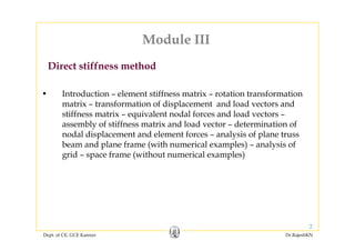 Module IIIModule III
Direct stiffness method
• Introduction – element stiffness matrix – rotation transformation
Direct stiffness method
matrix – transformation of displacement and load vectors and
stiffness matrix – equivalent nodal forces and load vectors –
assembly of stiffness matrix and load vector – determination ofassembly of stiffness matrix and load vector determination of
nodal displacement and element forces – analysis of plane truss
beam and plane frame (with numerical examples) – analysis of
grid space frame (without numerical examples)grid – space frame (without numerical examples)
Dept. of CE, GCE Kannur Dr.RajeshKN
2
 