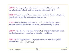 STEP 6: Find equivalent joint loads from applied loads on eachq j pp
member (loads other than those applied at joints directly)
STEP 7 T f b ti f l l di t i t l b lSTEP 7: Transform member actions from local coordinates into global
coordinates to get the transformed load vector
STEP 8: Find combined load vector by adding the above
transformed load vector and the loads applied directly at joints
[ ]CA
STEP 9: Find the reduced load vector by removing members in
h l d di b d di i
[ ]FCA
the load vector corresponding to boundary conditions
STEP 10: Get displacement components of the structure in global
coordinates { } [ ] { }
1
F FF FCD S A
−
=
Dept. of CE, GCE Kannur Dr.RajeshKN
27
 
